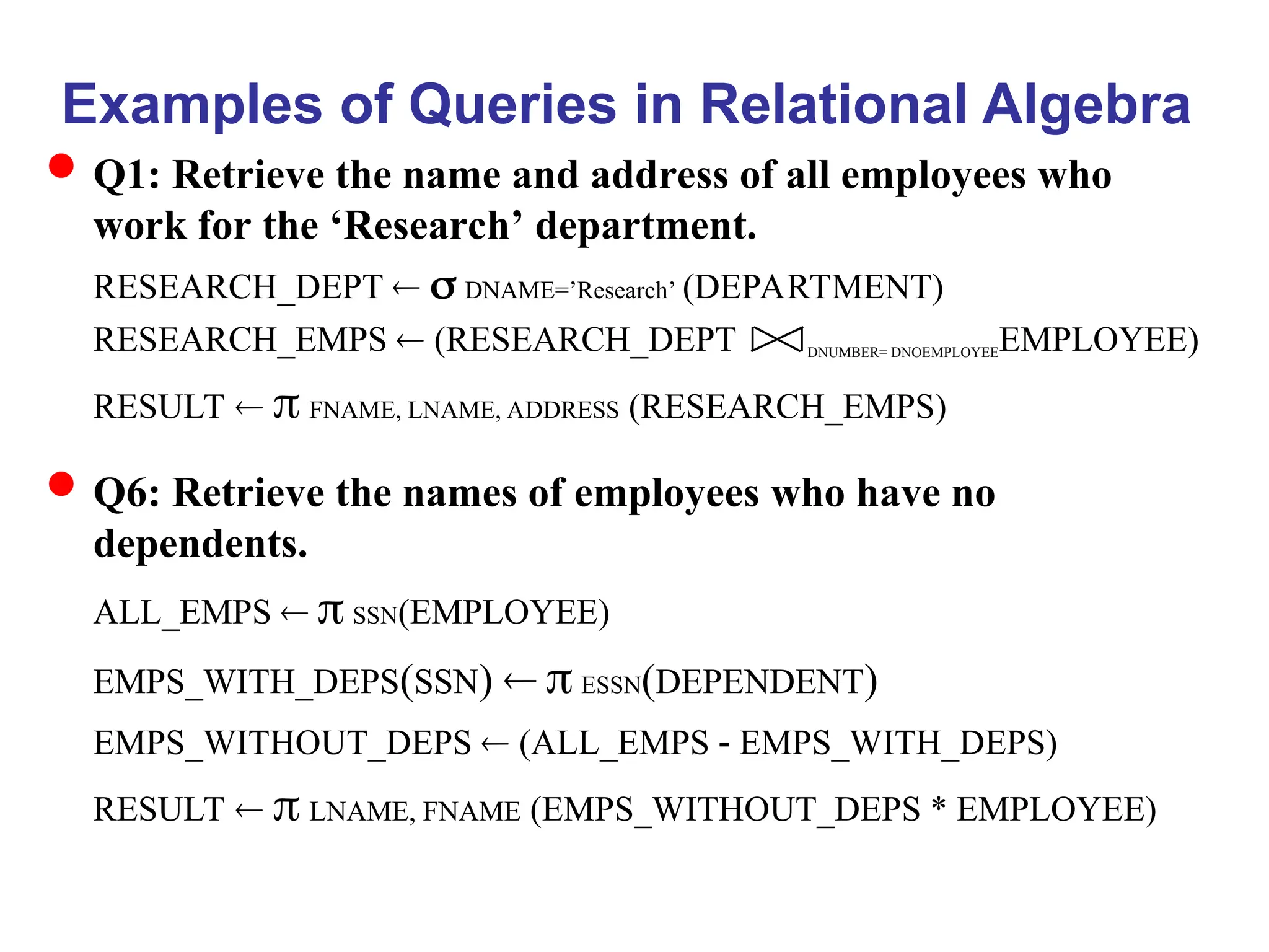 Examples of Queries in Relational Algebra
Q1: Retrieve the name and address of all employees who
work for the ‘Research’ department.
RESEARCH_DEPT   DNAME=’Research’ (DEPARTMENT)
RESEARCH_EMPS  (RESEARCH_DEPT DNUMBER= DNOEMPLOYEEEMPLOYEE)
RESULT   FNAME, LNAME, ADDRESS (RESEARCH_EMPS)
Q6: Retrieve the names of employees who have no
dependents.
ALL_EMPS   SSN(EMPLOYEE)
EMPS_WITH_DEPS(SSN)   ESSN(DEPENDENT)
EMPS_WITHOUT_DEPS  (ALL_EMPS - EMPS_WITH_DEPS)
RESULT   LNAME, FNAME (EMPS_WITHOUT_DEPS * EMPLOYEE)
 