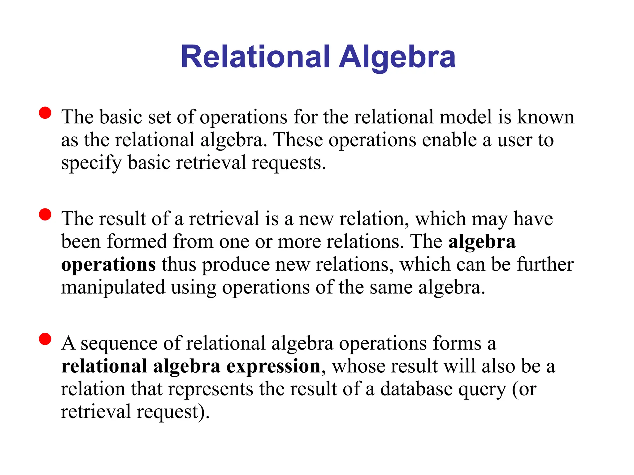 Relational Algebra
The basic set of operations for the relational model is known
as the relational algebra. These operations enable a user to
specify basic retrieval requests.
The result of a retrieval is a new relation, which may have
been formed from one or more relations. The algebra
operations thus produce new relations, which can be further
manipulated using operations of the same algebra.
A sequence of relational algebra operations forms a
relational algebra expression, whose result will also be a
relation that represents the result of a database query (or
retrieval request).
 