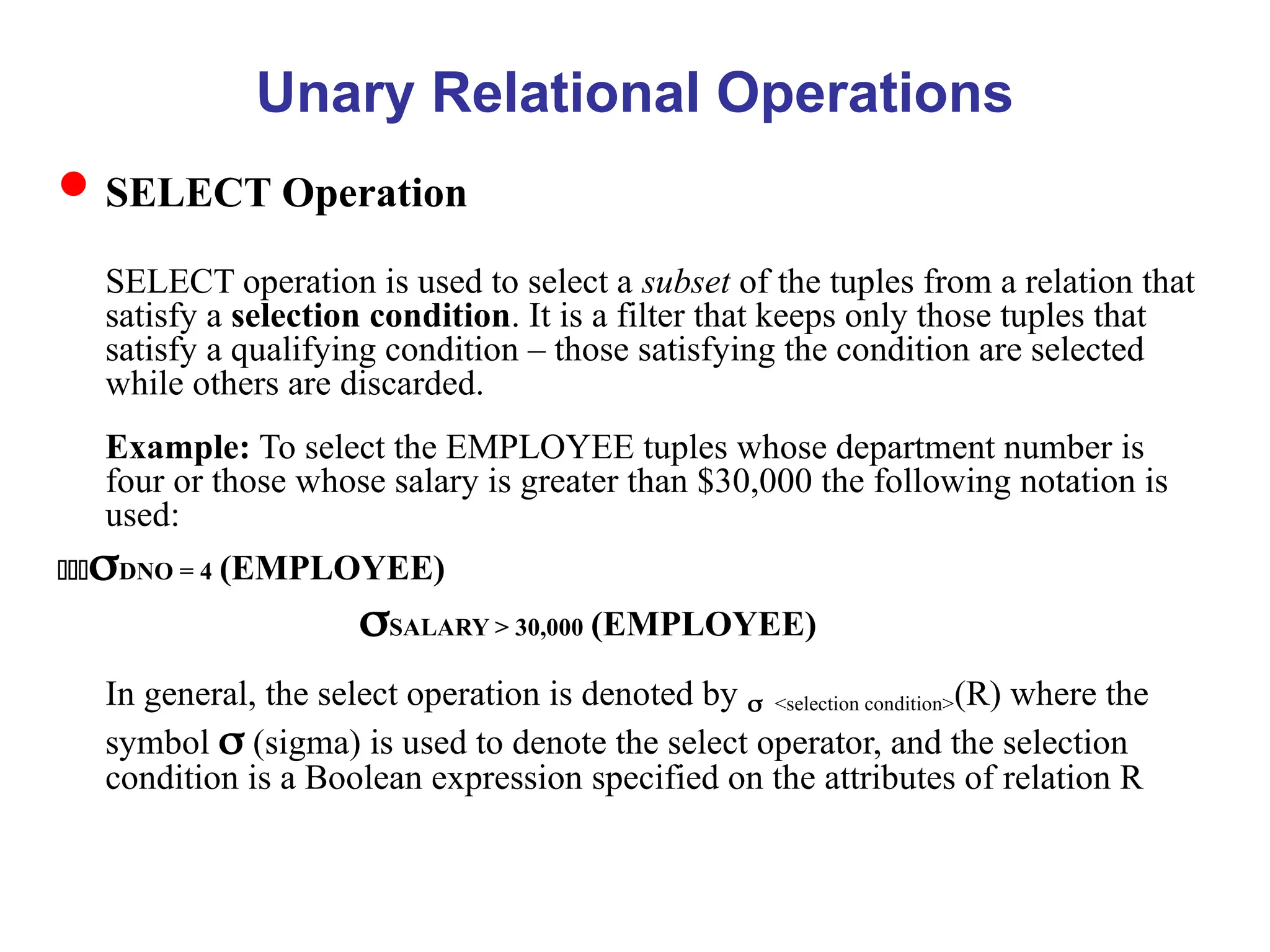 Unary Relational Operations
SELECT Operation
SELECT operation is used to select a subset of the tuples from a relation that
satisfy a selection condition. It is a filter that keeps only those tuples that
satisfy a qualifying condition – those satisfying the condition are selected
while others are discarded.
Example: To select the EMPLOYEE tuples whose department number is
four or those whose salary is greater than $30,000 the following notation is
used:
DNO = 4 (EMPLOYEE)
SALARY > 30,000 (EMPLOYEE)
In general, the select operation is denoted by <selection condition>(R) where the
symbol  (sigma) is used to denote the select operator, and the selection
condition is a Boolean expression specified on the attributes of relation R
 