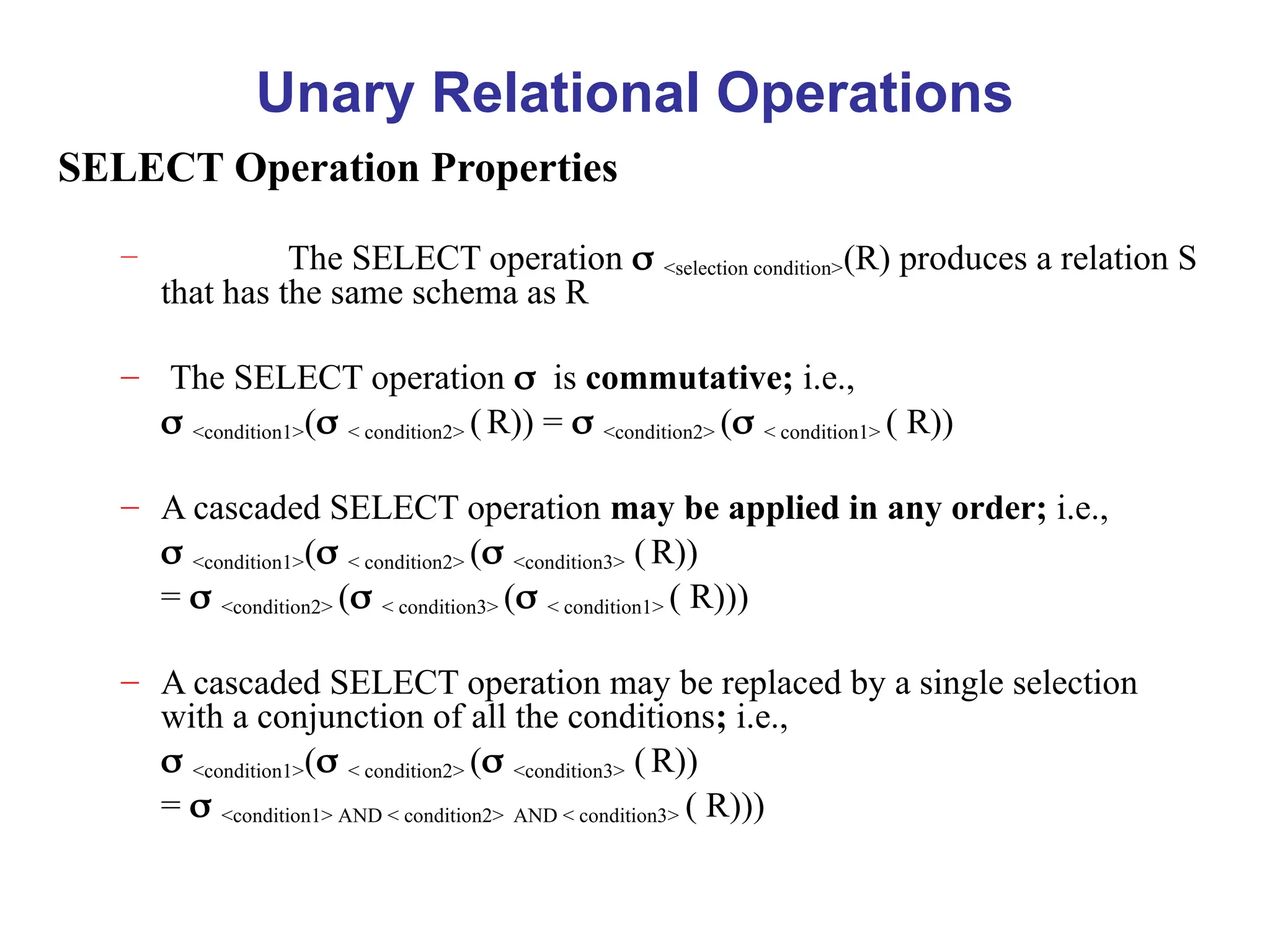 Unary Relational Operations
SELECT Operation Properties
– The SELECT operation <selection condition>(R) produces a relation S
that has the same schema as R
– The SELECT operation is commutative; i.e.,
 <condition1>(< condition2> (R)) = <condition2> (< condition1> ( R))
– A cascaded SELECT operation may be applied in any order; i.e.,
 <condition1>(< condition2> (<condition3> (R))
 = <condition2> (< condition3> (< condition1> ( R)))
– A cascaded SELECT operation may be replaced by a single selection
with a conjunction of all the conditions; i.e.,
 <condition1>(< condition2> (<condition3> (R))
 = <condition1> AND < condition2> AND < condition3> ( R)))
 