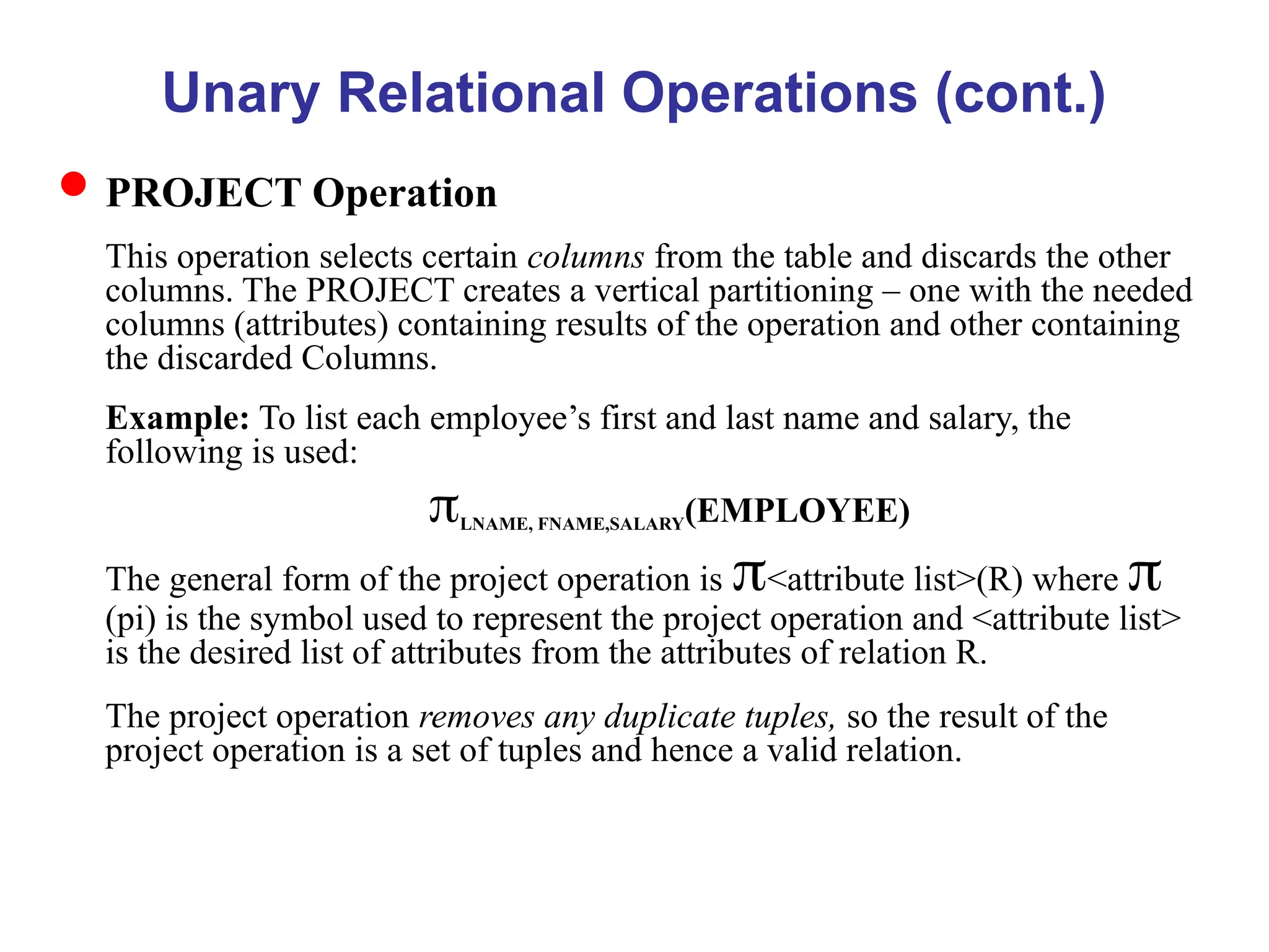 Unary Relational Operations (cont.)
PROJECT Operation
This operation selects certain columns from the table and discards the other
columns. The PROJECT creates a vertical partitioning – one with the needed
columns (attributes) containing results of the operation and other containing
the discarded Columns.
Example: To list each employee’s first and last name and salary, the
following is used:
LNAME, FNAME,SALARY(EMPLOYEE)
The general form of the project operation is <attribute list>(R) where 
(pi) is the symbol used to represent the project operation and <attribute list>
is the desired list of attributes from the attributes of relation R.
The project operation removes any duplicate tuples, so the result of the
project operation is a set of tuples and hence a valid relation.
 