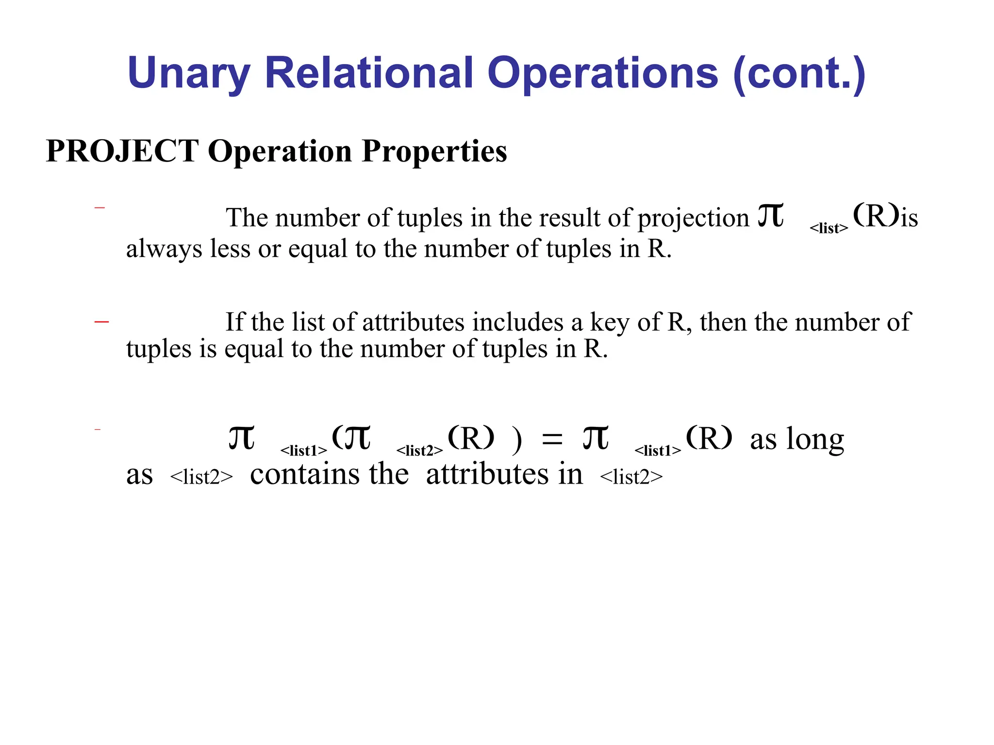 Unary Relational Operations (cont.)
PROJECT Operation Properties
–
The number of tuples in the result of projection <list> Ris
always less or equal to the number of tuples in R.
– If the list of attributes includes a key of R, then the number of
tuples is equal to the number of tuples in R.
–
<list1> <list2> R)<list1> Ras long
as<list2>contains theattributes in<list2>
 