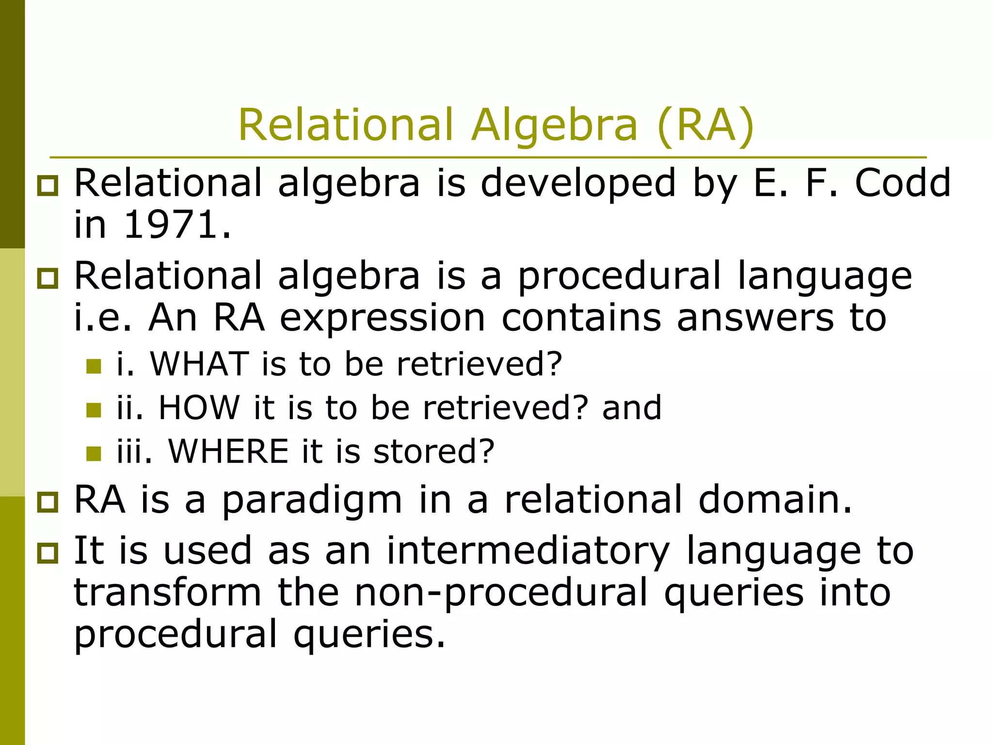 Relational Algebra (RA)
 Relational algebra is developed by E. F. Codd
in 1971.
 Relational algebra is a procedural language
i.e. An RA expression contains answers to
 i. WHAT is to be retrieved?
 ii. HOW it is to be retrieved? and
 iii. WHERE it is stored?
 RA is a paradigm in a relational domain.
 It is used as an intermediatory language to
transform the non-procedural queries into
procedural queries.
 