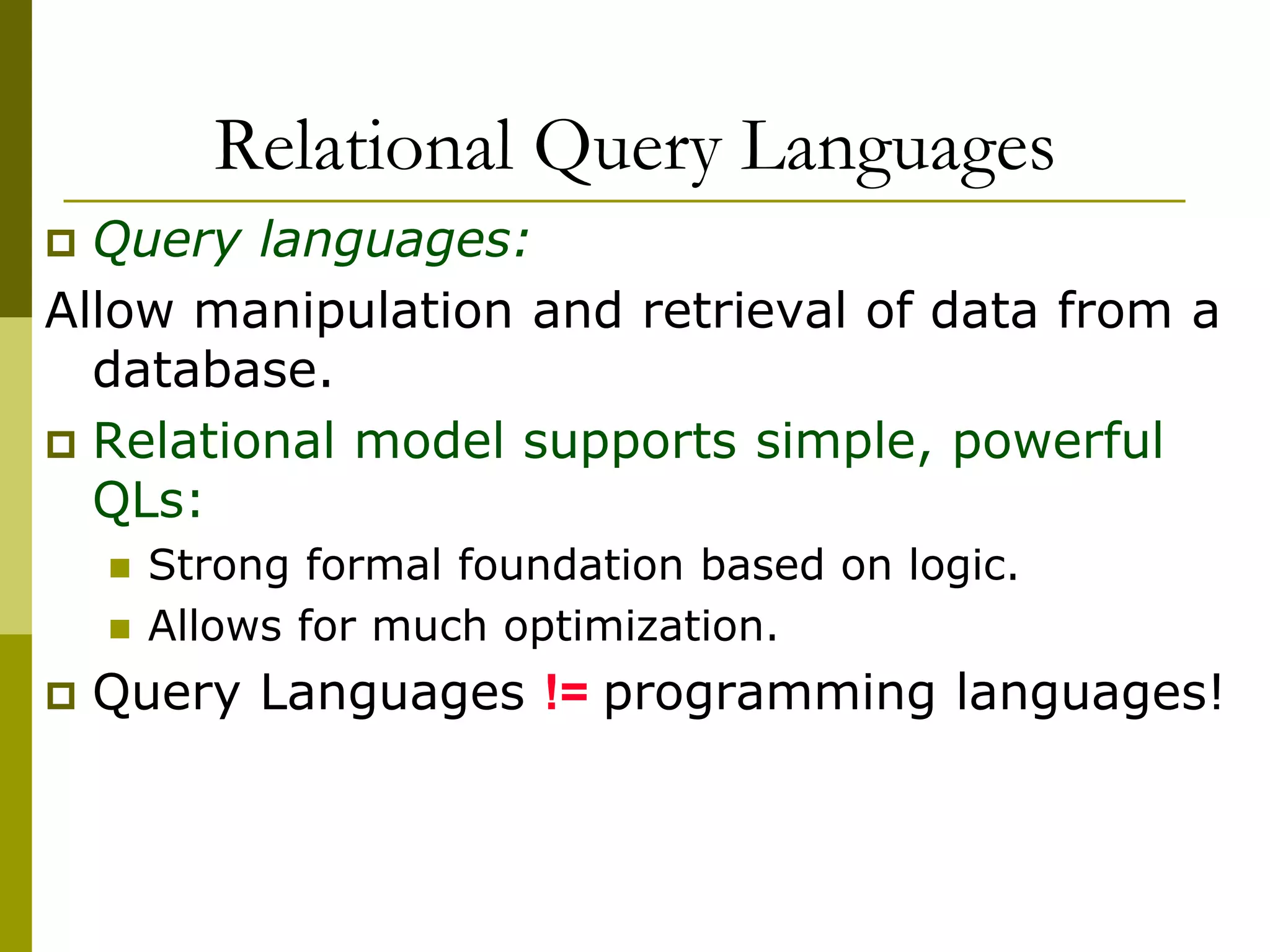 Relational Query Languages
 Query languages:
Allow manipulation and retrieval of data from a
database.
 Relational model supports simple, powerful
QLs:
 Strong formal foundation based on logic.
 Allows for much optimization.
 Query Languages != programming languages!
 
