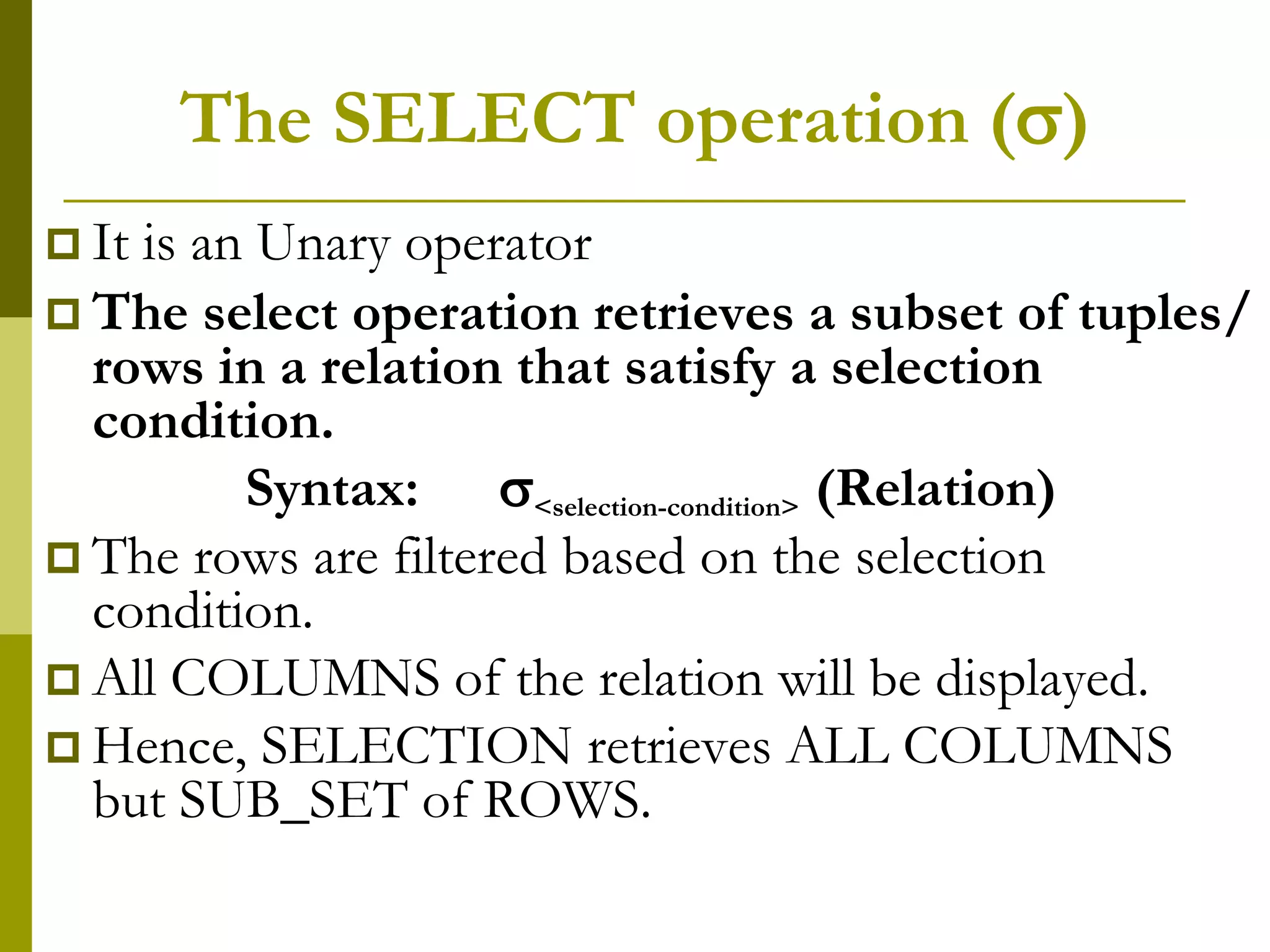 The SELECT operation ()
 It is an Unary operator
 The select operation retrieves a subset of tuples/
rows in a relation that satisfy a selection
condition.
Syntax: <selection-condition> (Relation)
 The rows are filtered based on the selection
condition.
 All COLUMNS of the relation will be displayed.
 Hence, SELECTION retrieves ALL COLUMNS
but SUB_SET of ROWS.
 