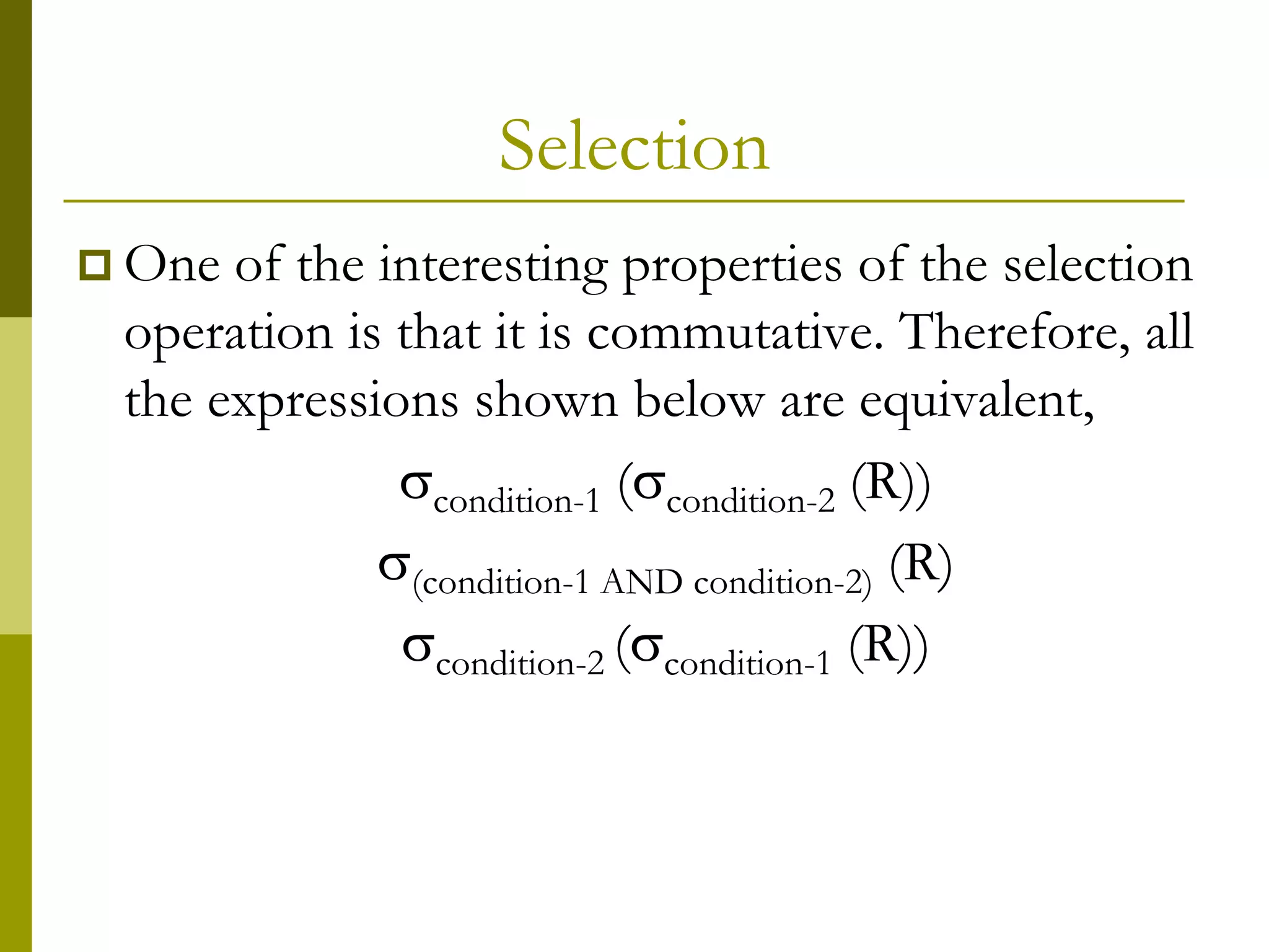 Selection
 One of the interesting properties of the selection
operation is that it is commutative. Therefore, all
the expressions shown below are equivalent,
condition-1 (condition-2 (R))
(condition-1 AND condition-2) (R)
condition-2 (condition-1 (R))
 