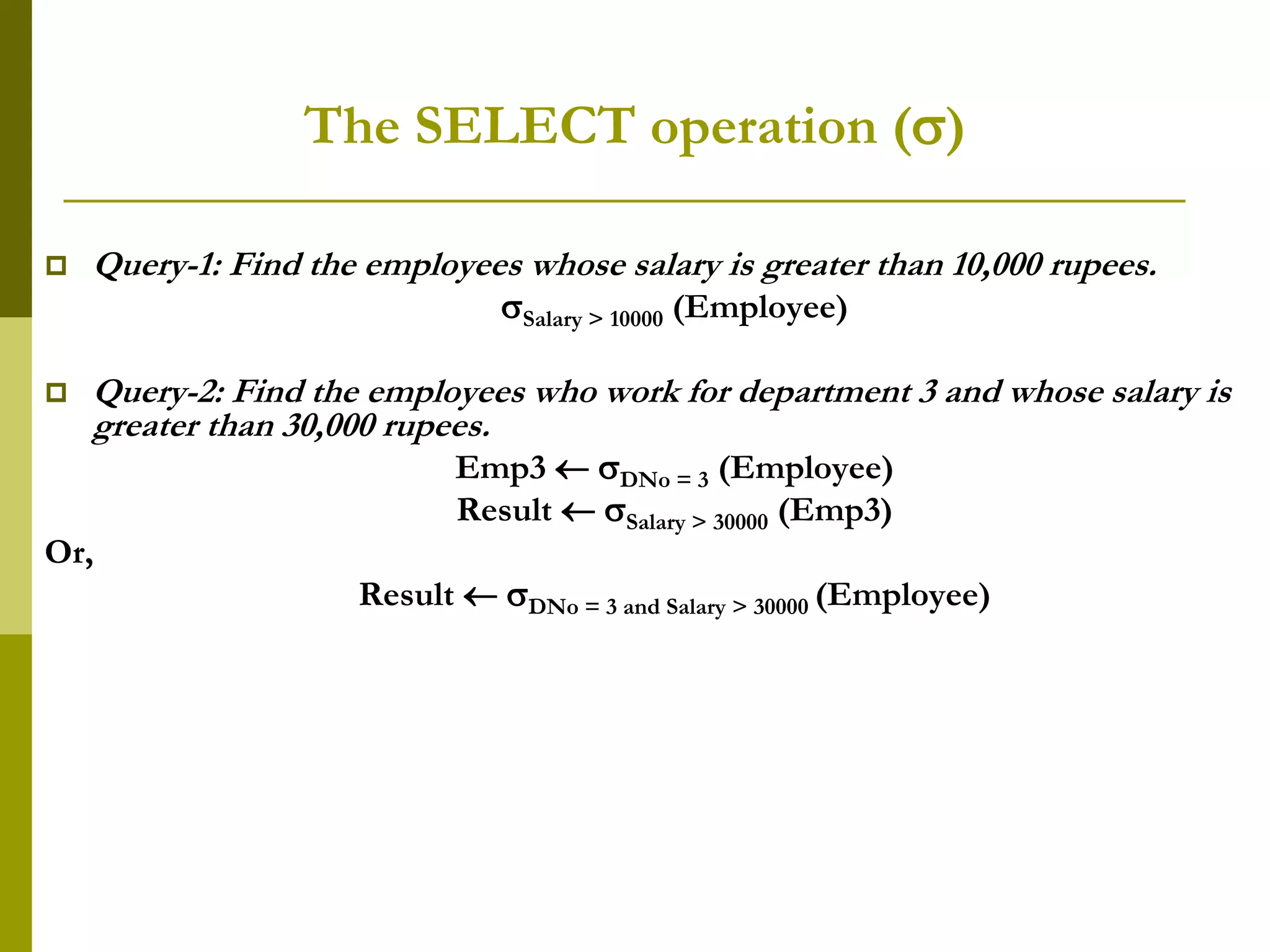The SELECT operation ()
 Query-1: Find the employees whose salary is greater than 10,000 rupees.
Salary > 10000 (Employee)
 Query-2: Find the employees who work for department 3 and whose salary is
greater than 30,000 rupees.
Emp3  DNo = 3 (Employee)
Result  Salary > 30000 (Emp3)
Or,
Result  DNo = 3 and Salary > 30000 (Employee)
 