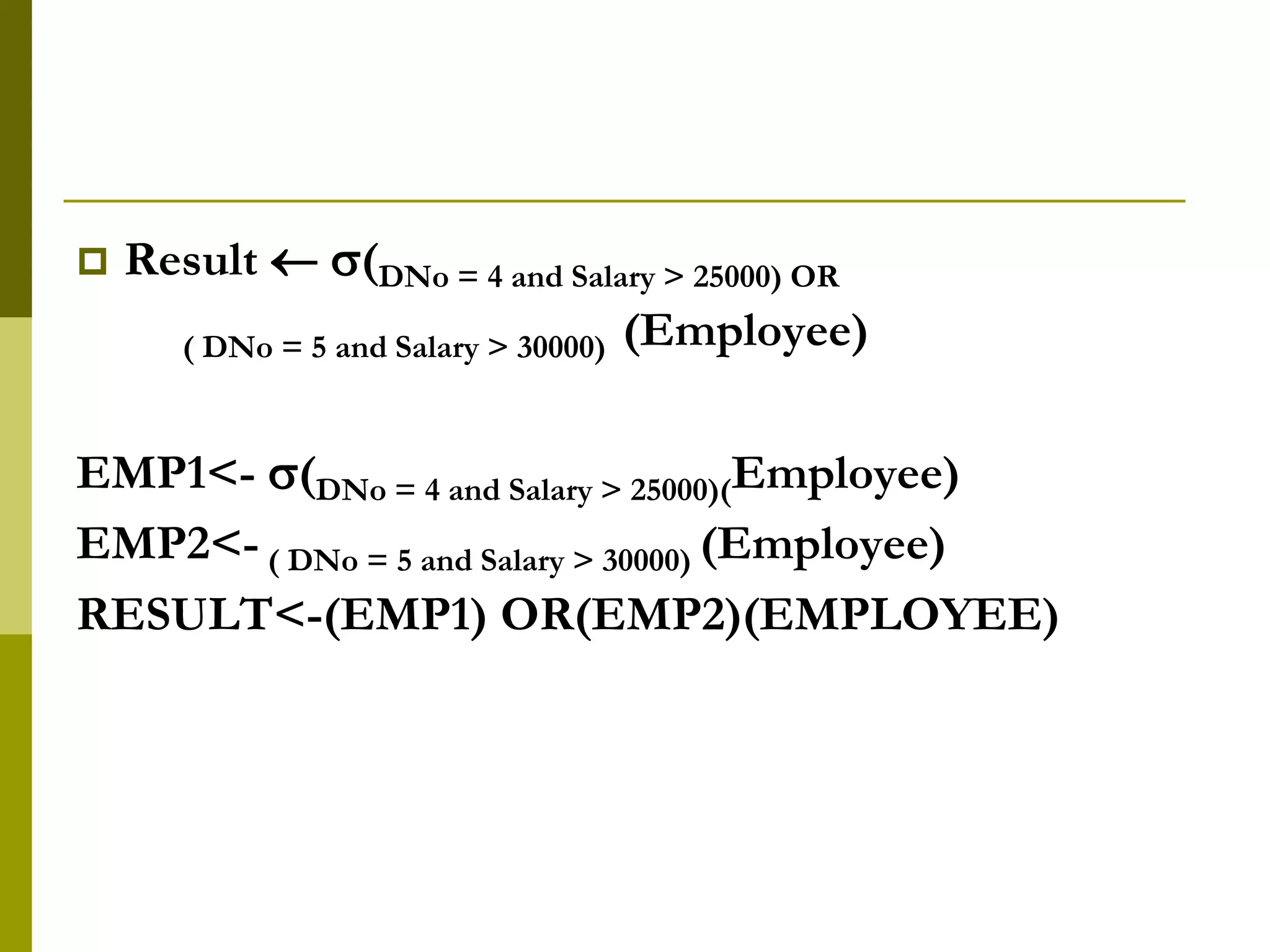  Result  (DNo = 4 and Salary > 25000) OR
( DNo = 5 and Salary > 30000) (Employee)
EMP1<- (DNo = 4 and Salary > 25000)(Employee)
EMP2<- ( DNo = 5 and Salary > 30000) (Employee)
RESULT<-(EMP1) OR(EMP2)(EMPLOYEE)
 