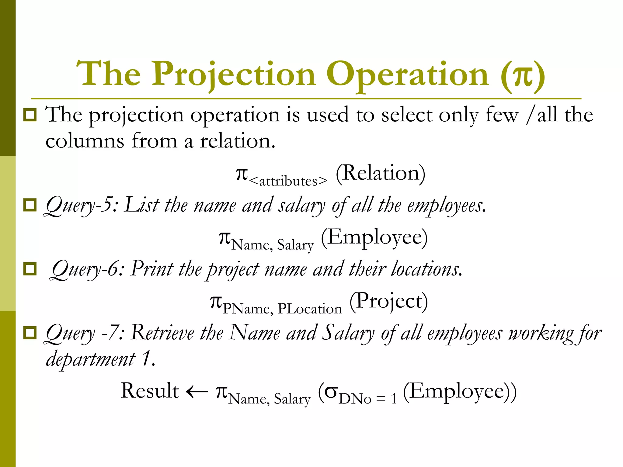 The Projection Operation ()
 The projection operation is used to select only few /all the
columns from a relation.
<attributes> (Relation)
 Query-5: List the name and salary of all the employees.
Name, Salary (Employee)
 Query-6: Print the project name and their locations.
PName, PLocation (Project)
 Query -7: Retrieve the Name and Salary of all employees working for
department 1.
Result  Name, Salary (DNo = 1 (Employee))
 