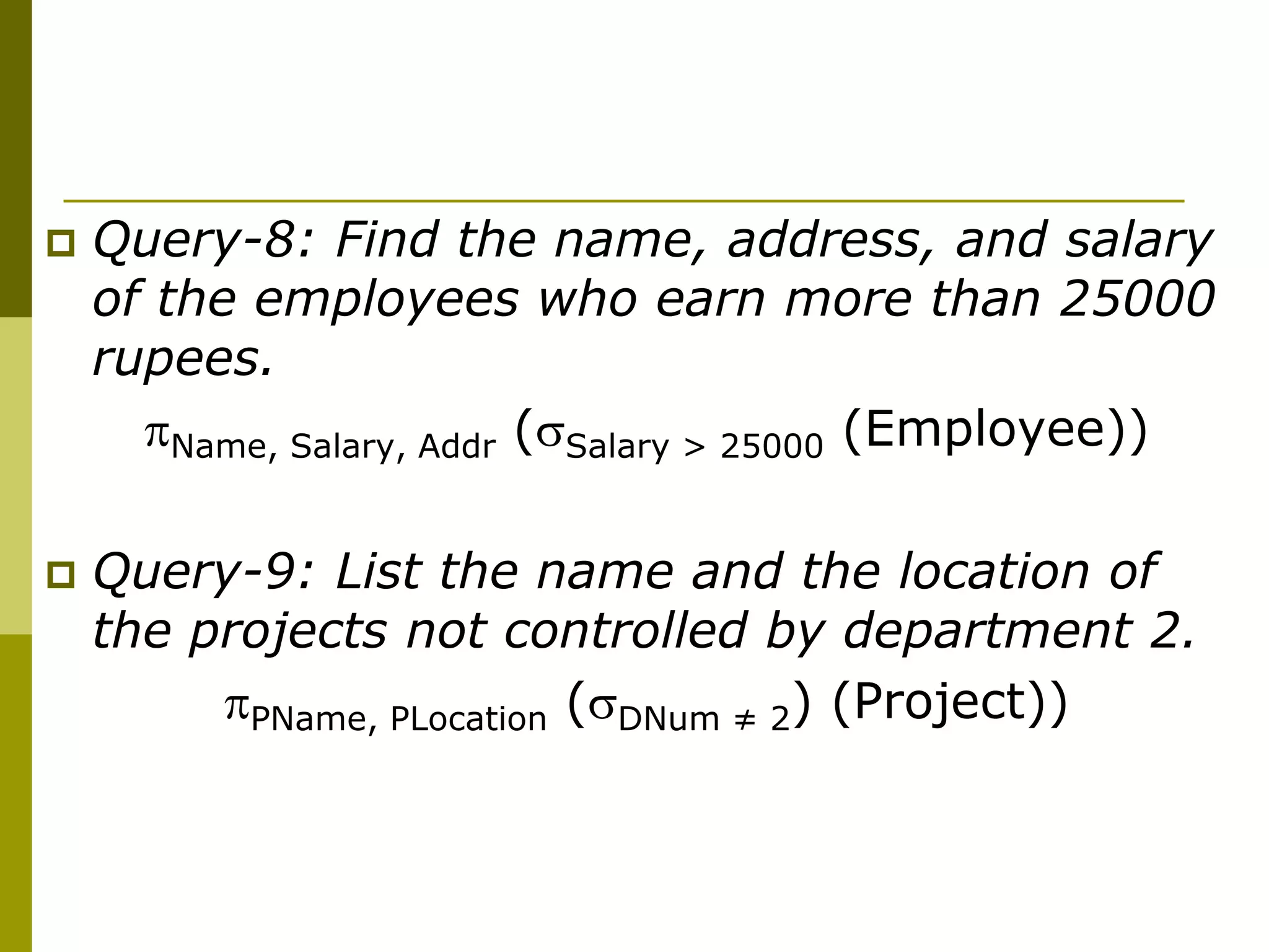  Query-8: Find the name, address, and salary
of the employees who earn more than 25000
rupees.
Name, Salary, Addr (Salary > 25000 (Employee))
 Query-9: List the name and the location of
the projects not controlled by department 2.
PName, PLocation (DNum ≠ 2) (Project))
 