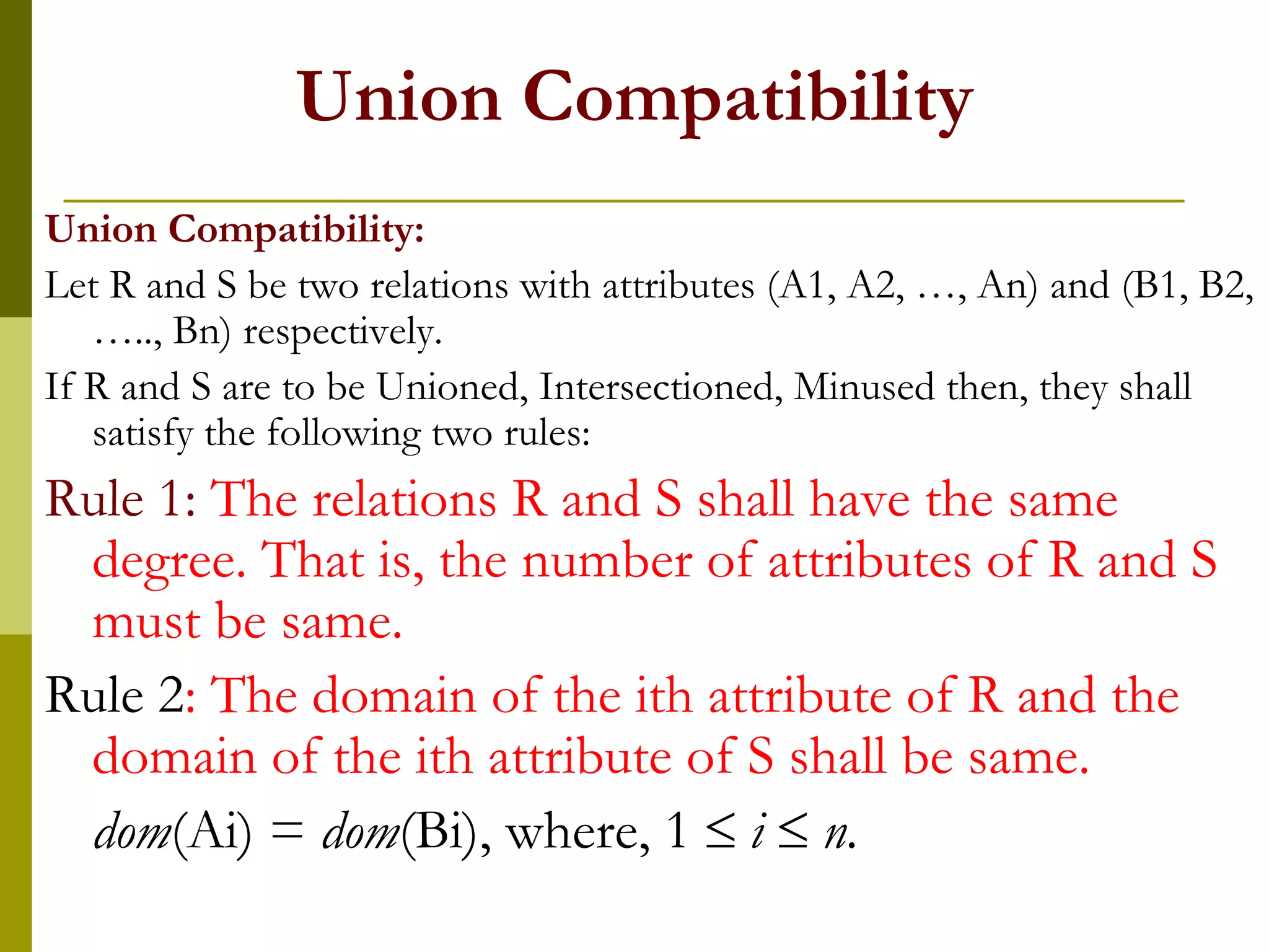 Union Compatibility
Union Compatibility:
Let R and S be two relations with attributes (A1, A2, …, An) and (B1, B2,
….., Bn) respectively.
If R and S are to be Unioned, Intersectioned, Minused then, they shall
satisfy the following two rules:
Rule 1: The relations R and S shall have the same
degree. That is, the number of attributes of R and S
must be same.
Rule 2: The domain of the ith attribute of R and the
domain of the ith attribute of S shall be same.
dom(Ai) = dom(Bi), where, 1  i  n.
 