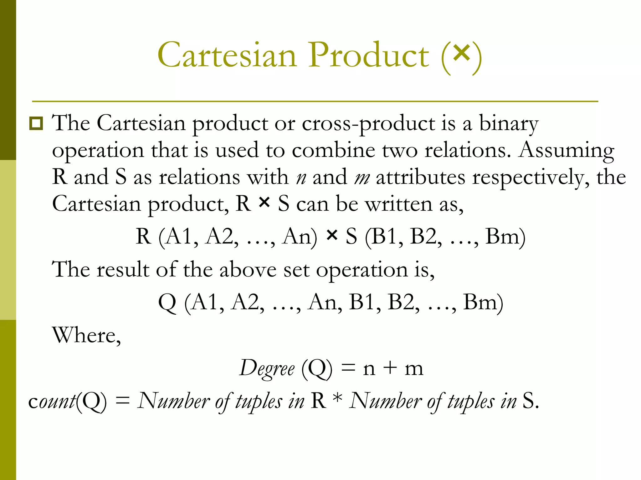Cartesian Product (×)
 The Cartesian product or cross-product is a binary
operation that is used to combine two relations. Assuming
R and S as relations with n and m attributes respectively, the
Cartesian product, R × S can be written as,
R (A1, A2, …, An) × S (B1, B2, …, Bm)
The result of the above set operation is,
Q (A1, A2, …, An, B1, B2, …, Bm)
Where,
Degree (Q) = n + m
count(Q) = Number of tuples in R * Number of tuples in S.
 