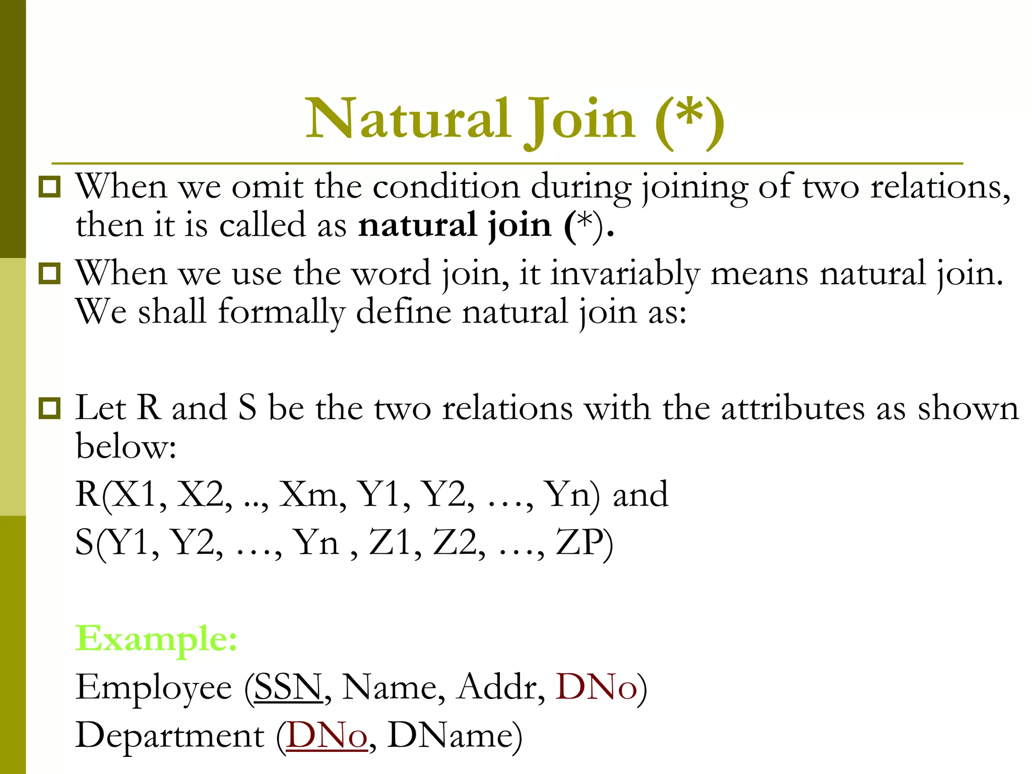 Natural Join (*)
 When we omit the condition during joining of two relations,
then it is called as natural join (*).
 When we use the word join, it invariably means natural join.
We shall formally define natural join as:
 Let R and S be the two relations with the attributes as shown
below:
R(X1, X2, .., Xm, Y1, Y2, …, Yn) and
S(Y1, Y2, …, Yn , Z1, Z2, …, ZP)
Example:
Employee (SSN, Name, Addr, DNo)
Department (DNo, DName)
 
