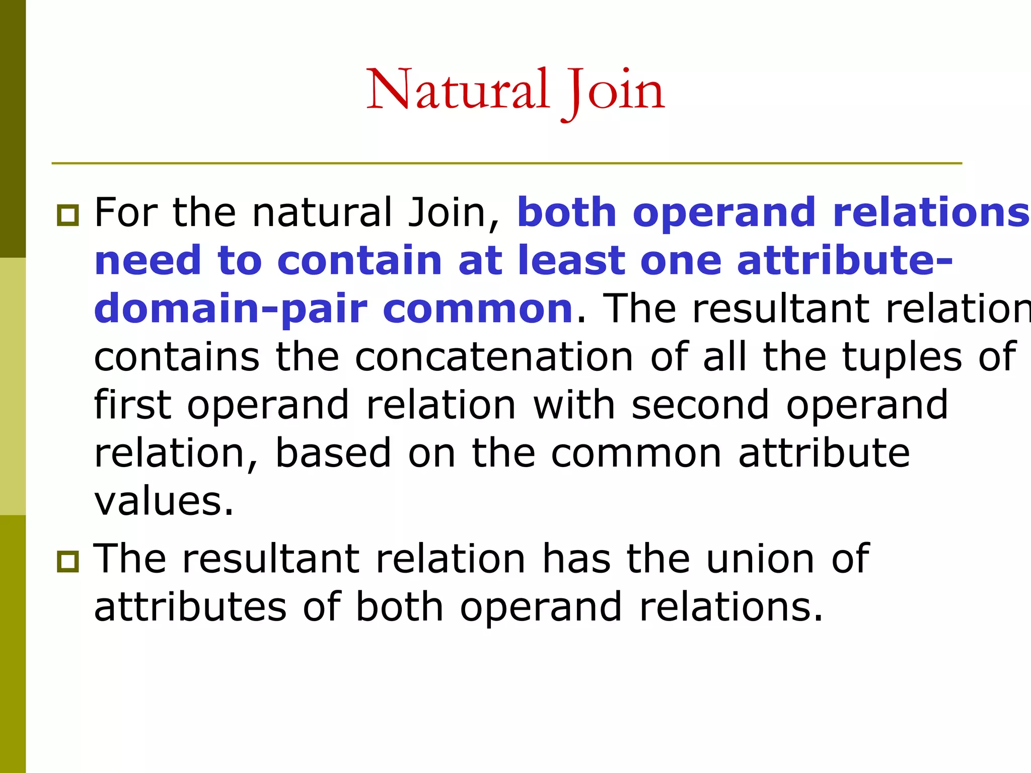 Natural Join
 For the natural Join, both operand relations
need to contain at least one attribute-
domain-pair common. The resultant relation
contains the concatenation of all the tuples of
first operand relation with second operand
relation, based on the common attribute
values.
 The resultant relation has the union of
attributes of both operand relations.
 