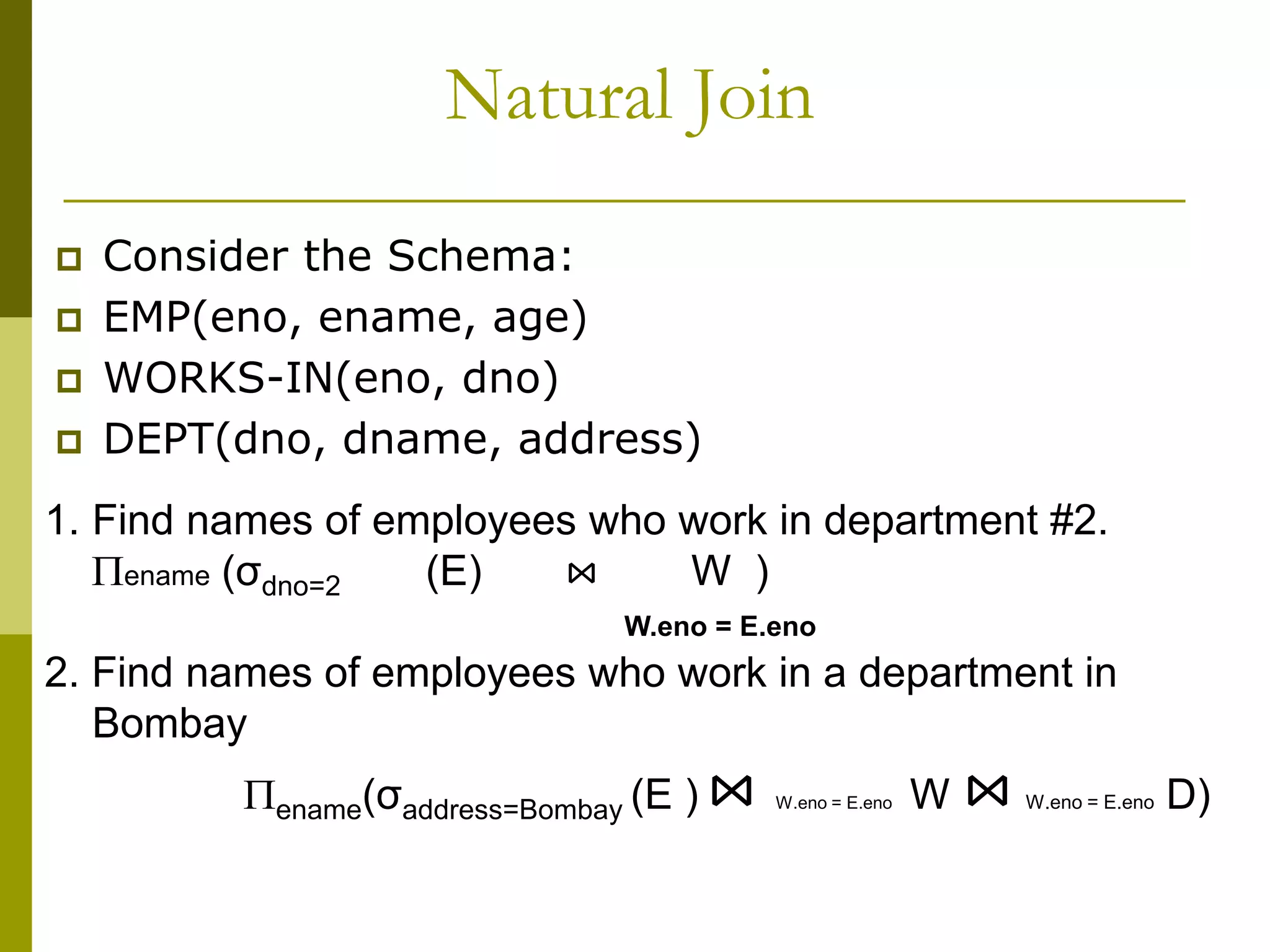 Natural Join
 Consider the Schema:
 EMP(eno, ename, age)
 WORKS-IN(eno, dno)
 DEPT(dno, dname, address)
1. Find names of employees who work in department #2.
ename (σdno=2 (E) ⋈ W )
W.eno = E.eno
2. Find names of employees who work in a department in
Bombay
ename(σaddress=Bombay (E ) ⋈ W.eno = E.eno W ⋈ W.eno = E.eno D)
 