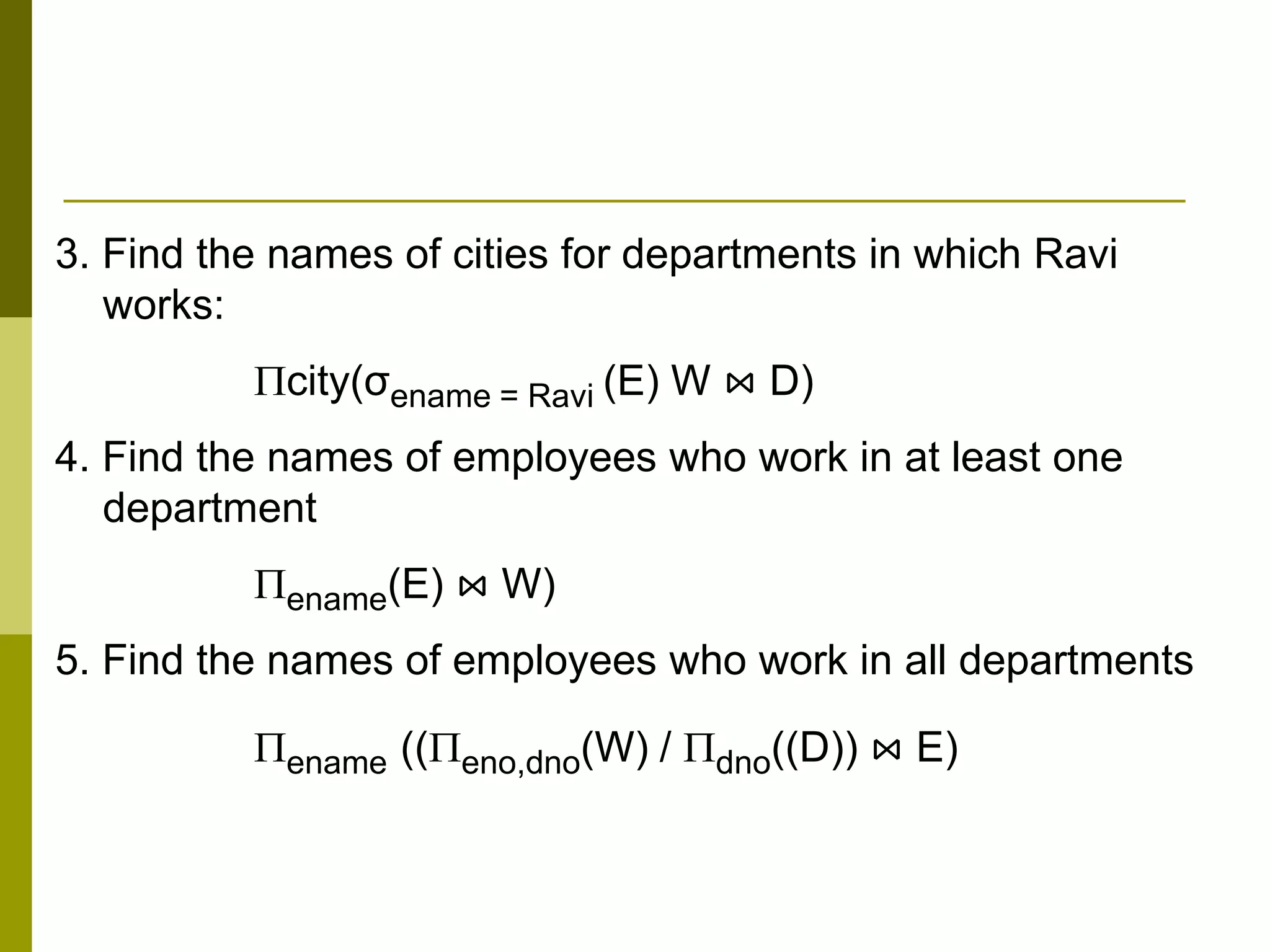 3. Find the names of cities for departments in which Ravi
works:
city(σename = Ravi (E) W ⋈ D)
4. Find the names of employees who work in at least one
department
ename(E) ⋈ W)
5. Find the names of employees who work in all departments
ename ((eno,dno(W) / dno((D)) ⋈ E)
 