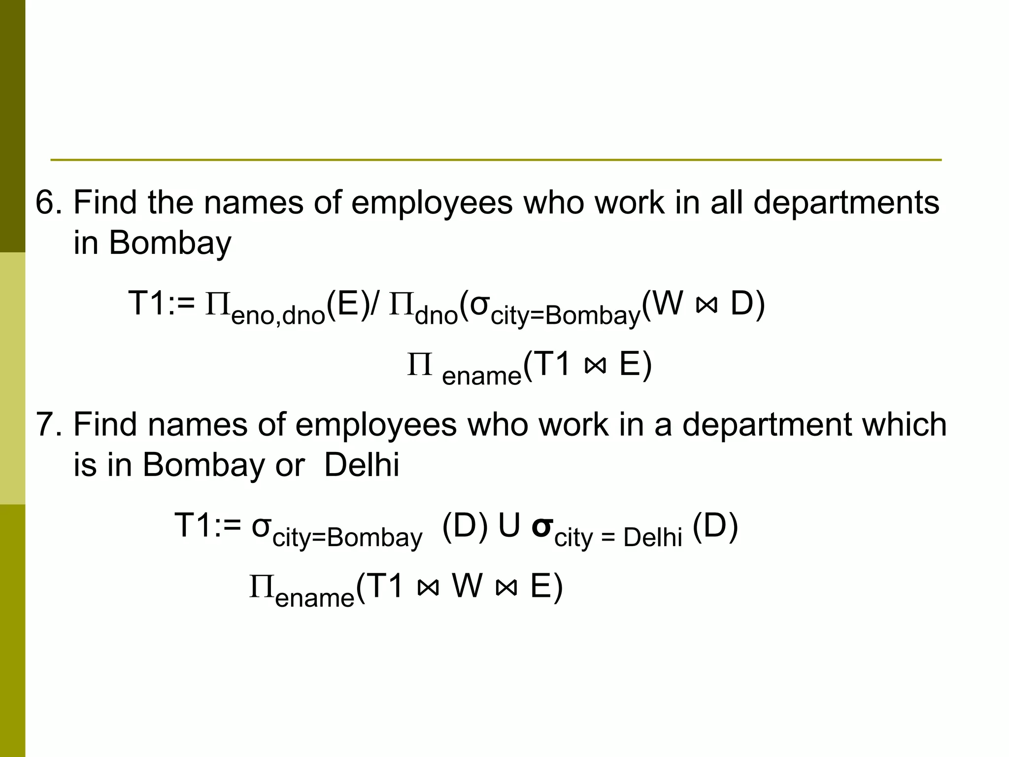 6. Find the names of employees who work in all departments
in Bombay
T1:= eno,dno(E)/ dno(σcity=Bombay(W ⋈ D)
 ename(T1 ⋈ E)
7. Find names of employees who work in a department which
is in Bombay or Delhi
T1:= σcity=Bombay (D) U σcity = Delhi (D)
ename(T1 ⋈ W ⋈ E)
 