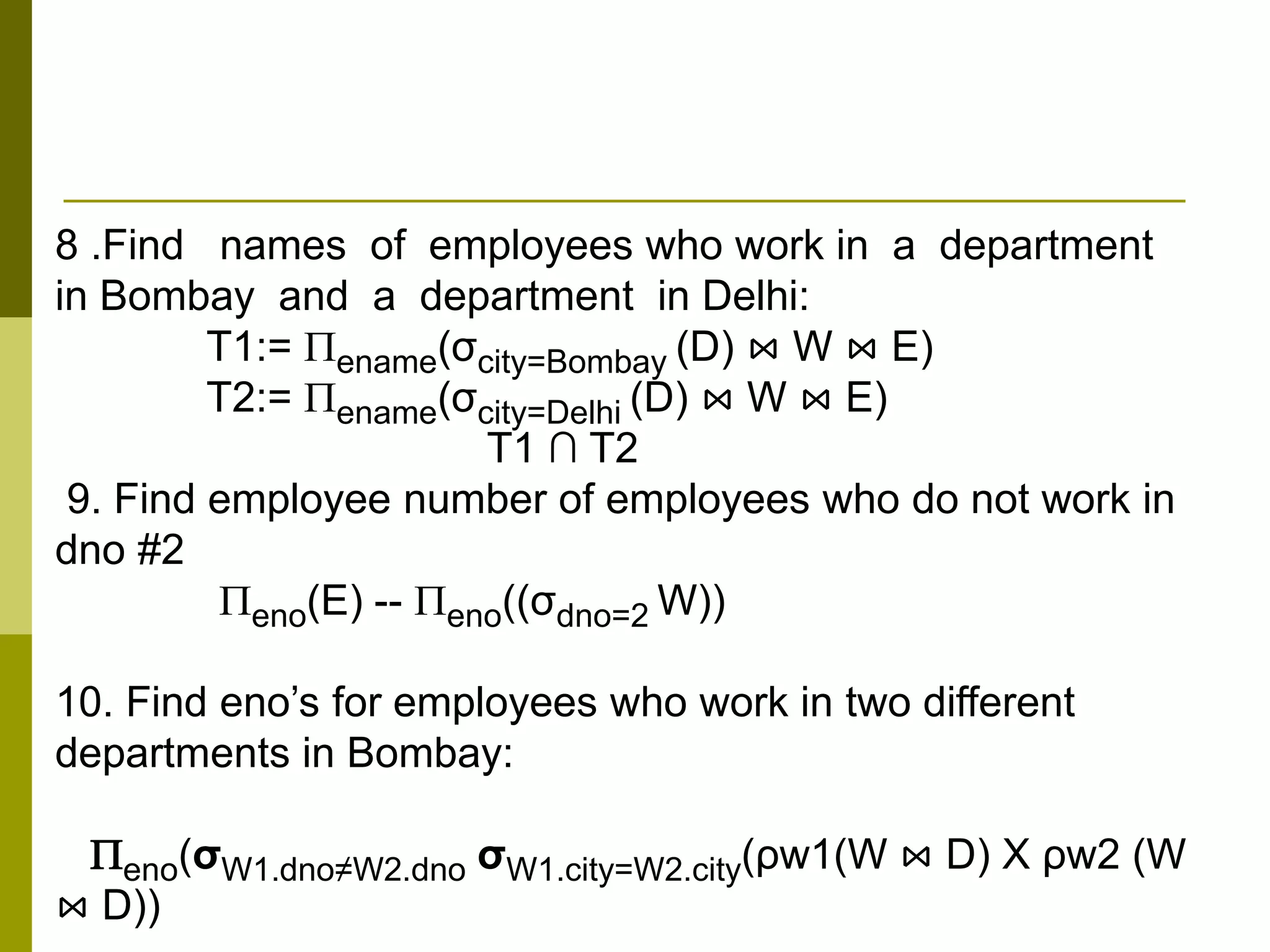 8 .Find names of employees who work in a department
in Bombay and a department in Delhi:
T1:= ename(σcity=Bombay (D) ⋈ W ⋈ E)
T2:= ename(σcity=Delhi (D) ⋈ W ⋈ E)
T1 ∩ T2
9. Find employee number of employees who do not work in
dno #2
eno(E) -- eno((σdno=2 W))
10. Find eno’s for employees who work in two different
departments in Bombay:
eno(σW1.dno≠W2.dno σW1.city=W2.city(ρw1(W ⋈ D) X ρw2 (W
⋈ D))
 