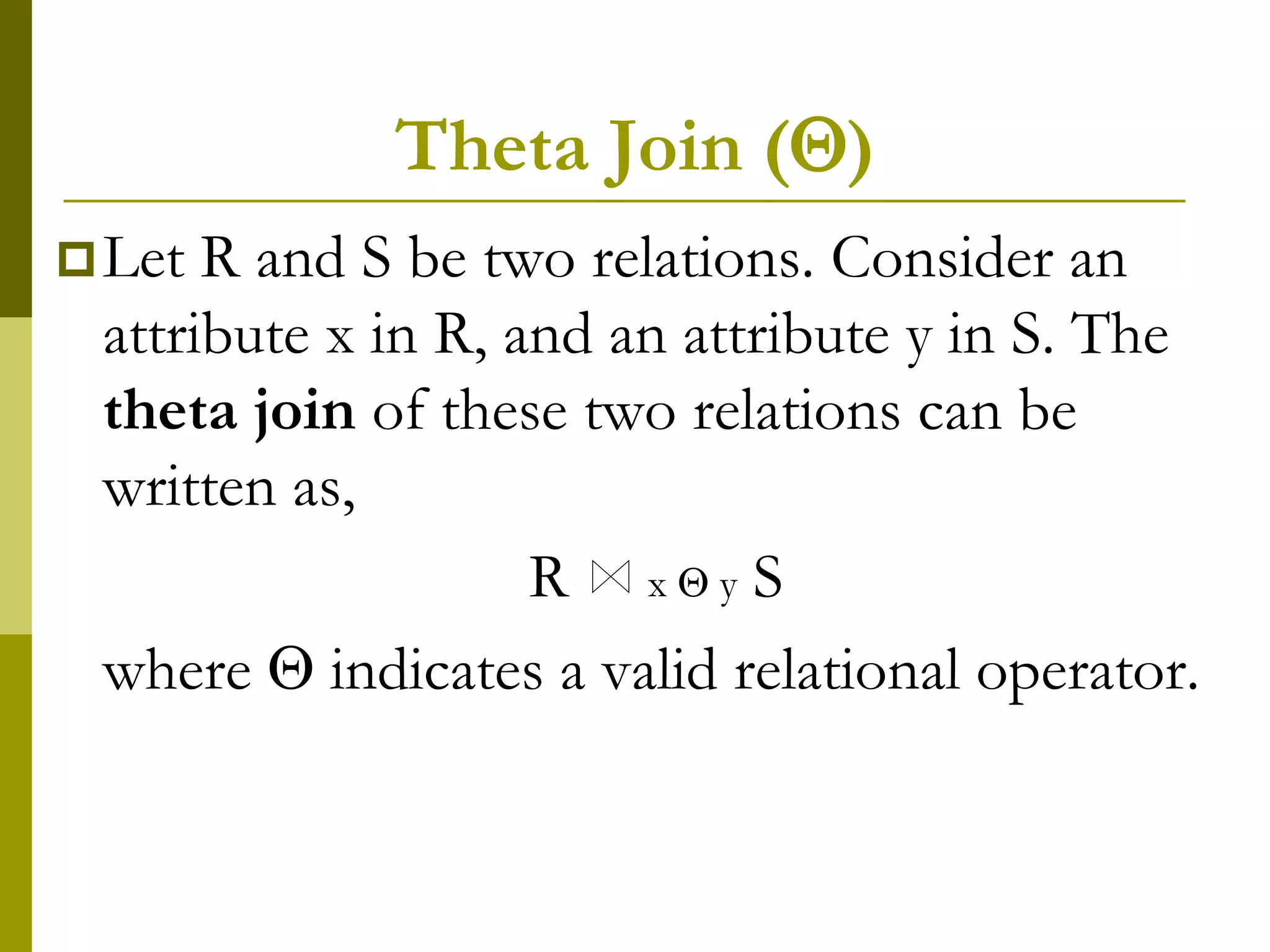 Theta Join ()
Let R and S be two relations. Consider an
attribute x in R, and an attribute y in S. The
theta join of these two relations can be
written as,
R x  y S
where  indicates a valid relational operator.
 
