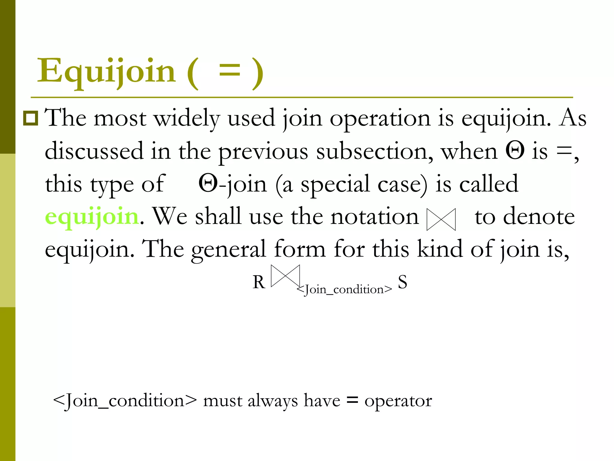 Equijoin ( = )
 The most widely used join operation is equijoin. As
discussed in the previous subsection, when  is =,
this type of -join (a special case) is called
equijoin. We shall use the notation to denote
equijoin. The general form for this kind of join is,
R <Join_condition> S
<Join_condition> must always have = operator
 