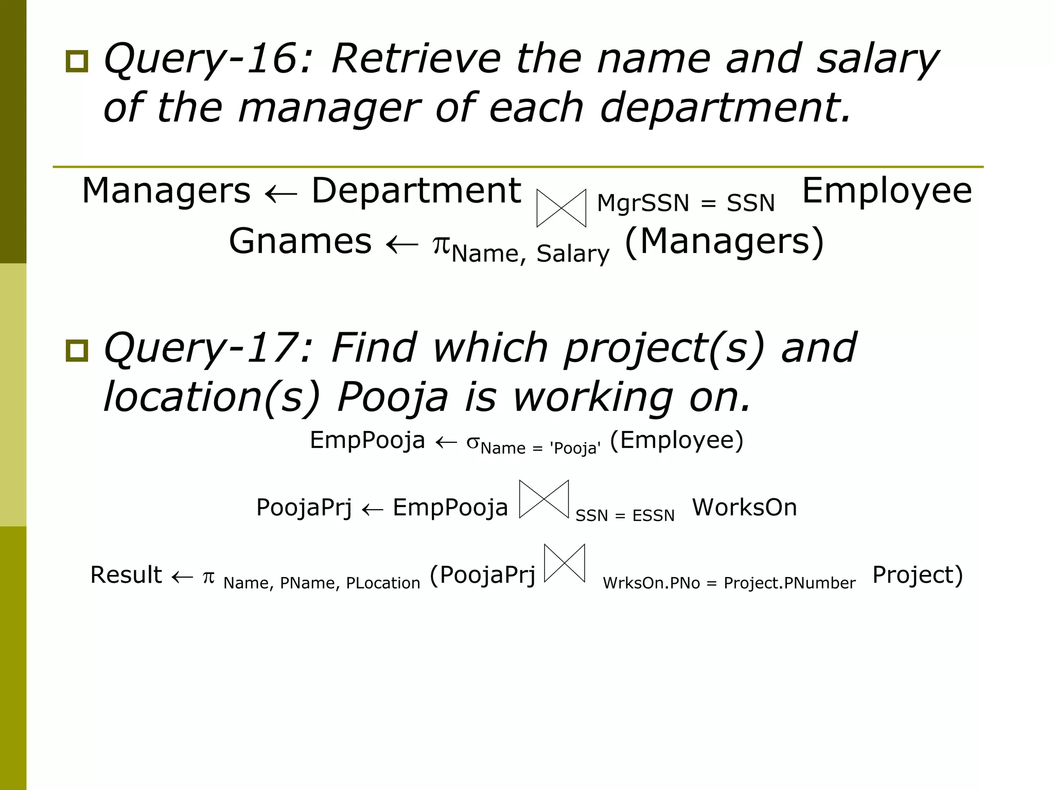  Query-16: Retrieve the name and salary
of the manager of each department.
Managers  Department MgrSSN = SSN Employee
Gnames  Name, Salary (Managers)
 Query-17: Find which project(s) and
location(s) Pooja is working on.
EmpPooja  Name = 'Pooja' (Employee)
PoojaPrj  EmpPooja SSN = ESSN WorksOn
Result   Name, PName, PLocation (PoojaPrj WrksOn.PNo = Project.PNumber Project)
 