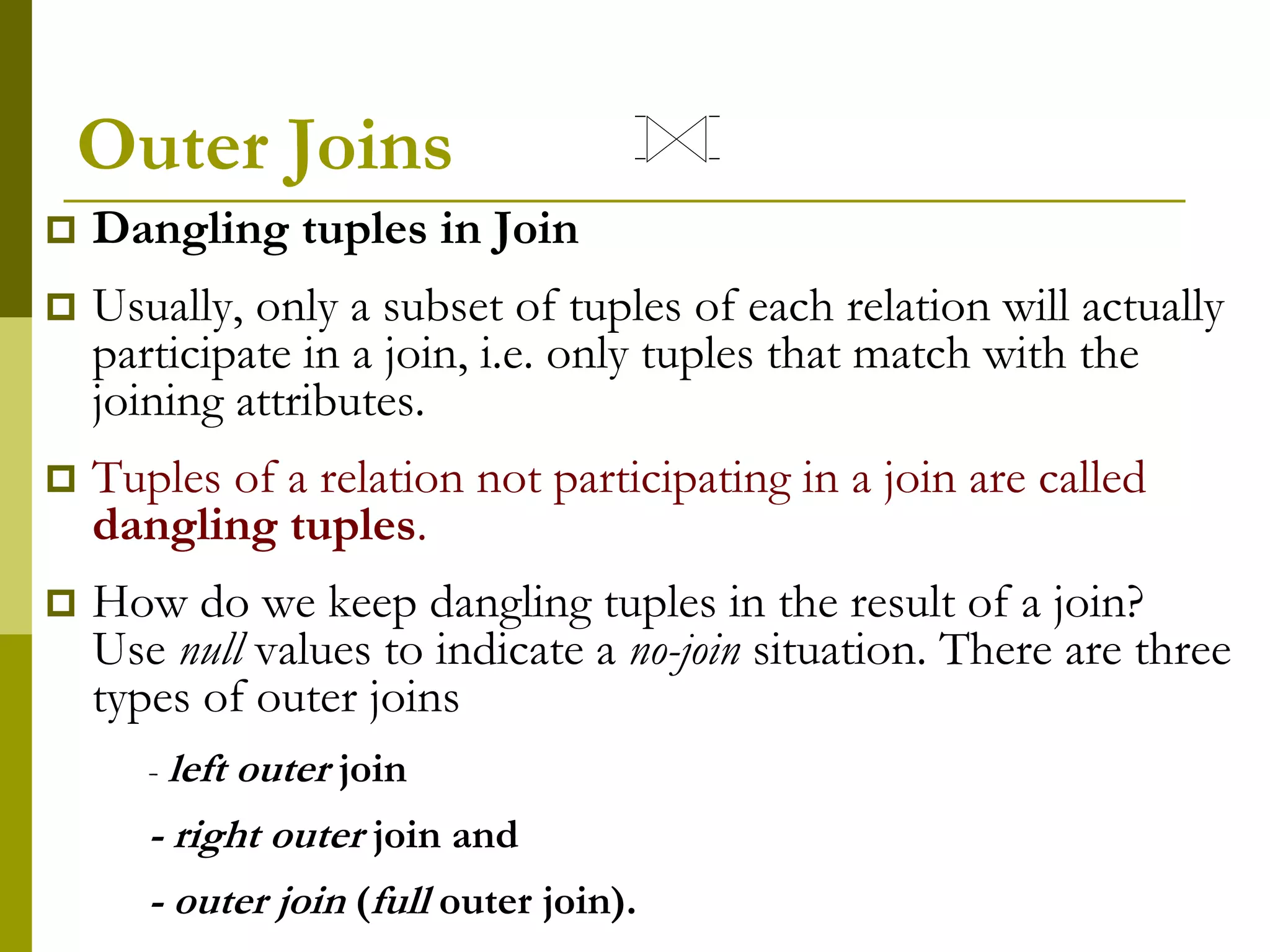 Outer Joins
 Dangling tuples in Join
 Usually, only a subset of tuples of each relation will actually
participate in a join, i.e. only tuples that match with the
joining attributes.
 Tuples of a relation not participating in a join are called
dangling tuples.
 How do we keep dangling tuples in the result of a join?
Use null values to indicate a no-join situation. There are three
types of outer joins
- left outer join
- right outer join and
- outer join (full outer join).
 