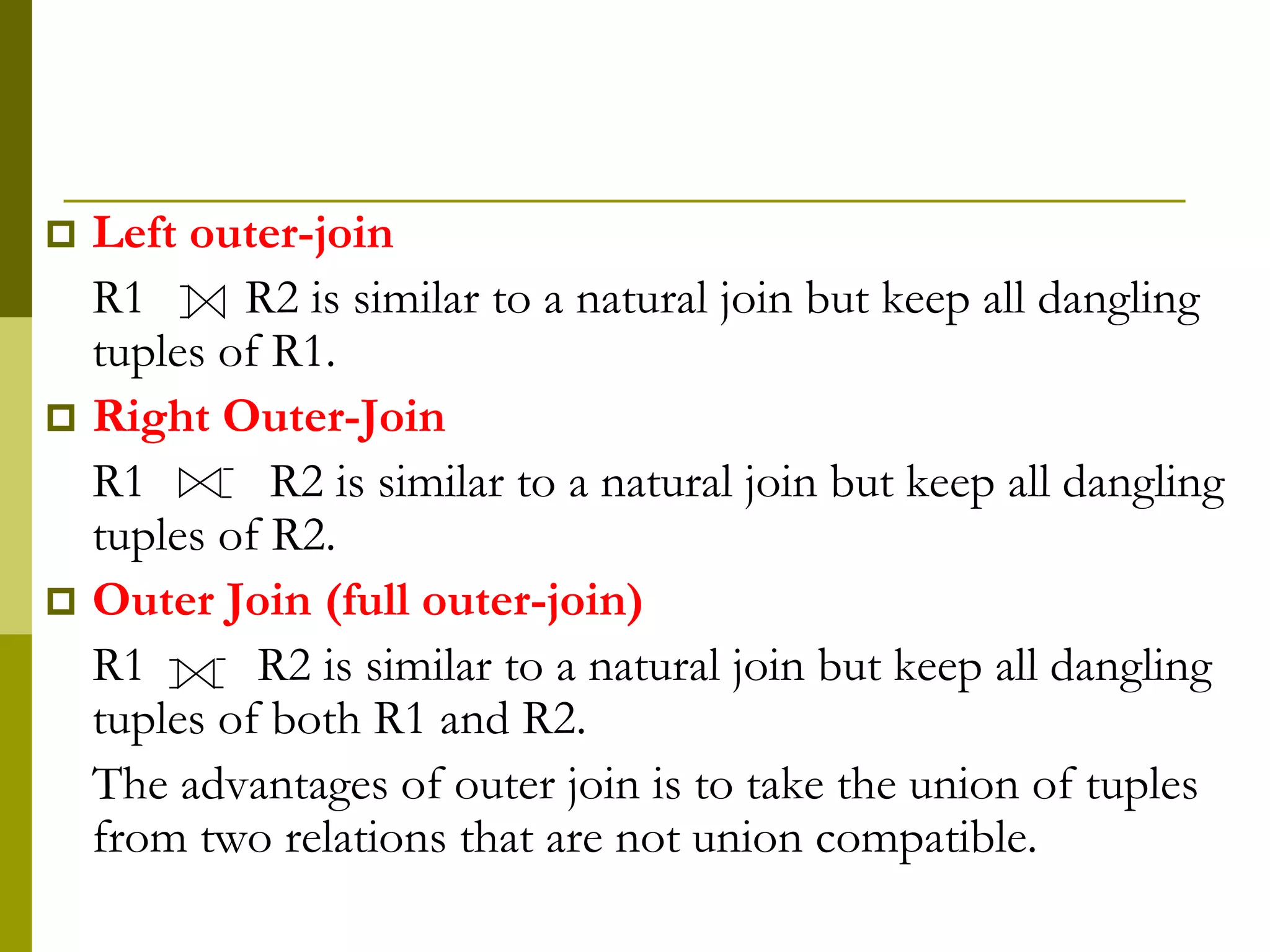  Left outer-join
R1 R2 is similar to a natural join but keep all dangling
tuples of R1.
 Right Outer-Join
R1 R2 is similar to a natural join but keep all dangling
tuples of R2.
 Outer Join (full outer-join)
R1 R2 is similar to a natural join but keep all dangling
tuples of both R1 and R2.
The advantages of outer join is to take the union of tuples
from two relations that are not union compatible.
 