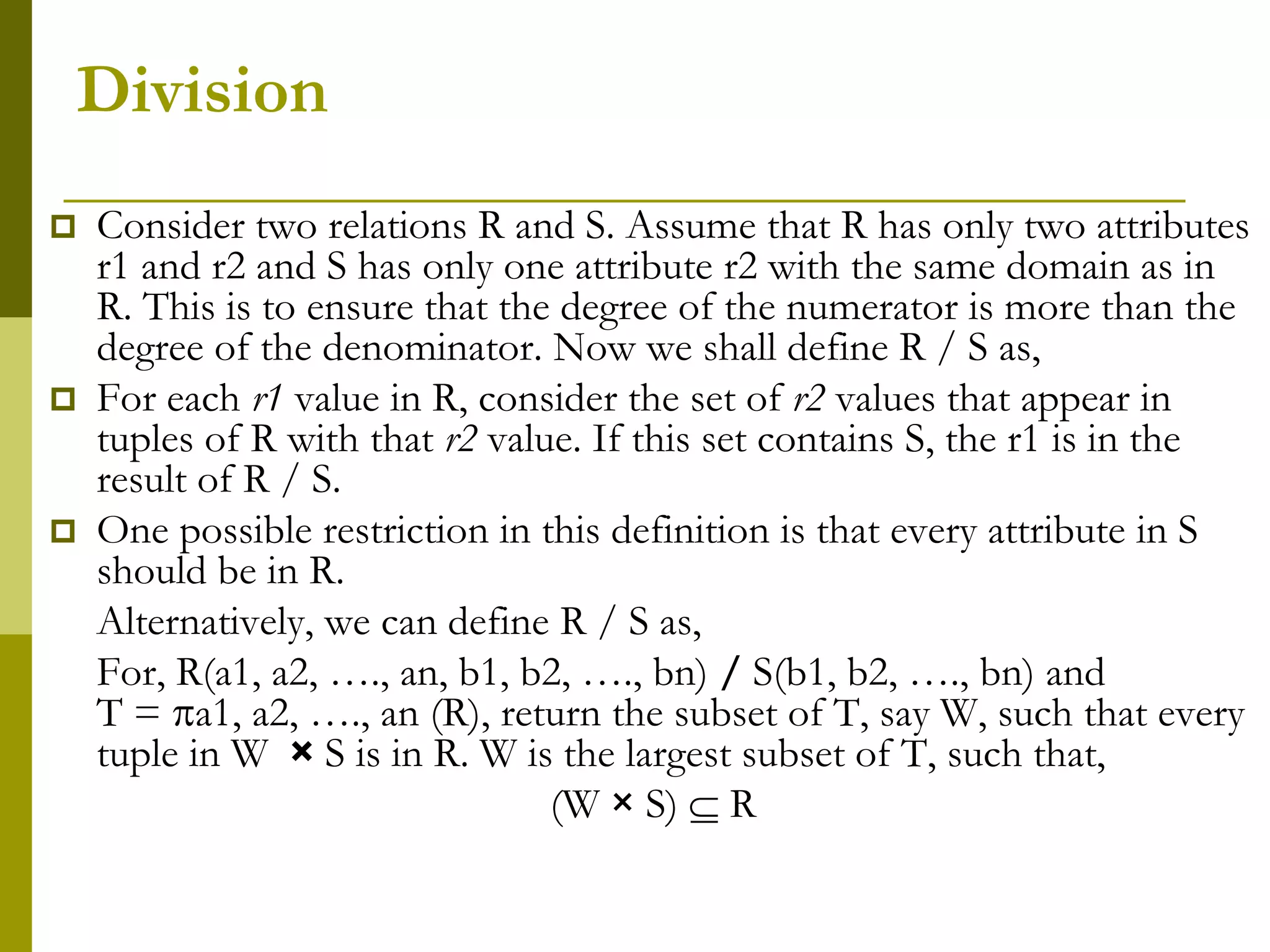 Division
 Consider two relations R and S. Assume that R has only two attributes
r1 and r2 and S has only one attribute r2 with the same domain as in
R. This is to ensure that the degree of the numerator is more than the
degree of the denominator. Now we shall define R / S as,
 For each r1 value in R, consider the set of r2 values that appear in
tuples of R with that r2 value. If this set contains S, the r1 is in the
result of R / S.
 One possible restriction in this definition is that every attribute in S
should be in R.
Alternatively, we can define R / S as,
For, R(a1, a2, …., an, b1, b2, …., bn) / S(b1, b2, …., bn) and
T = a1, a2, …., an (R), return the subset of T, say W, such that every
tuple in W × S is in R. W is the largest subset of T, such that,
(W × S)  R
 