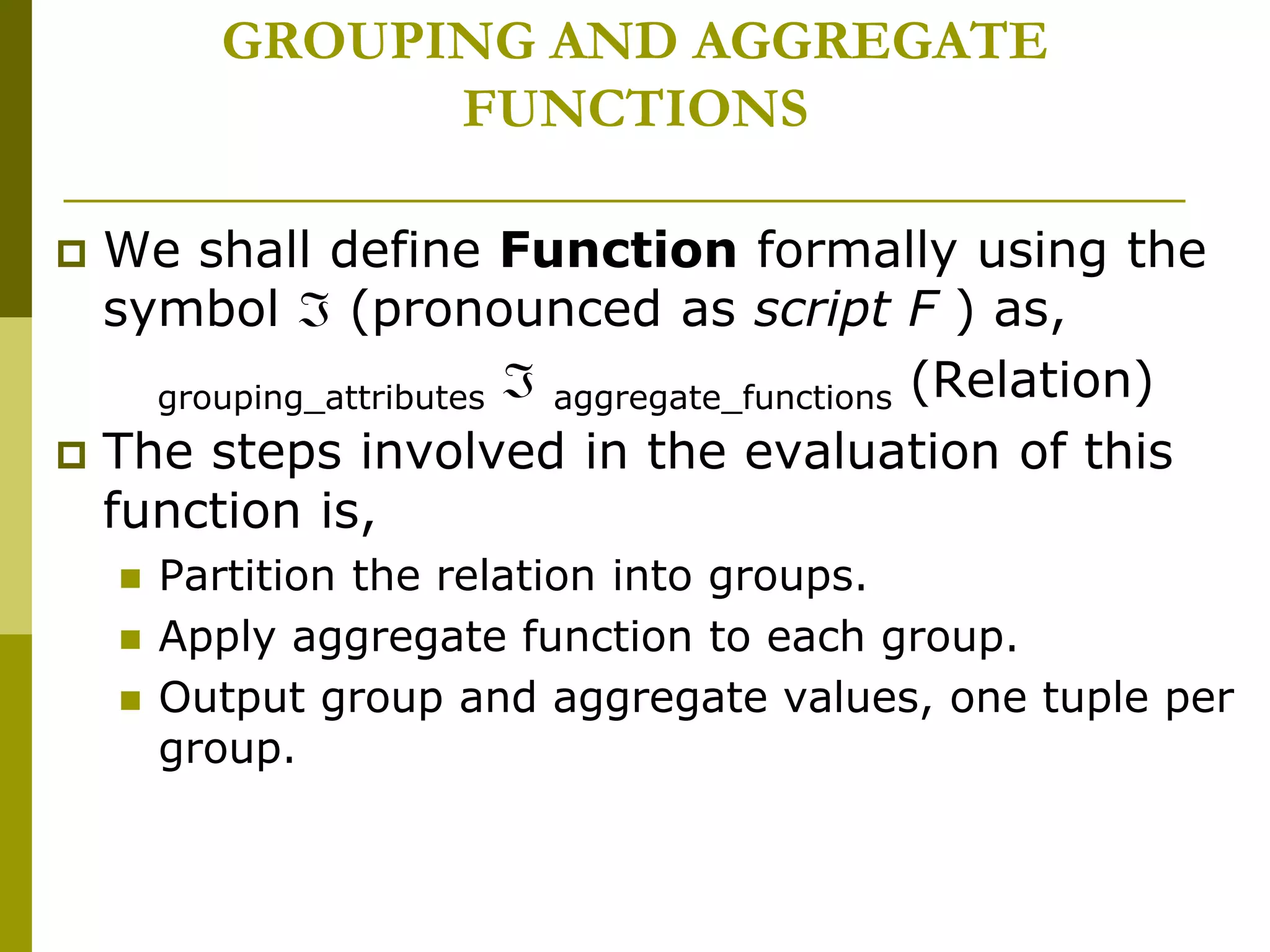 GROUPING AND AGGREGATE
FUNCTIONS
 We shall define Function formally using the
symbol  (pronounced as script F ) as,
grouping_attributes  aggregate_functions (Relation)
 The steps involved in the evaluation of this
function is,
 Partition the relation into groups.
 Apply aggregate function to each group.
 Output group and aggregate values, one tuple per
group.
 