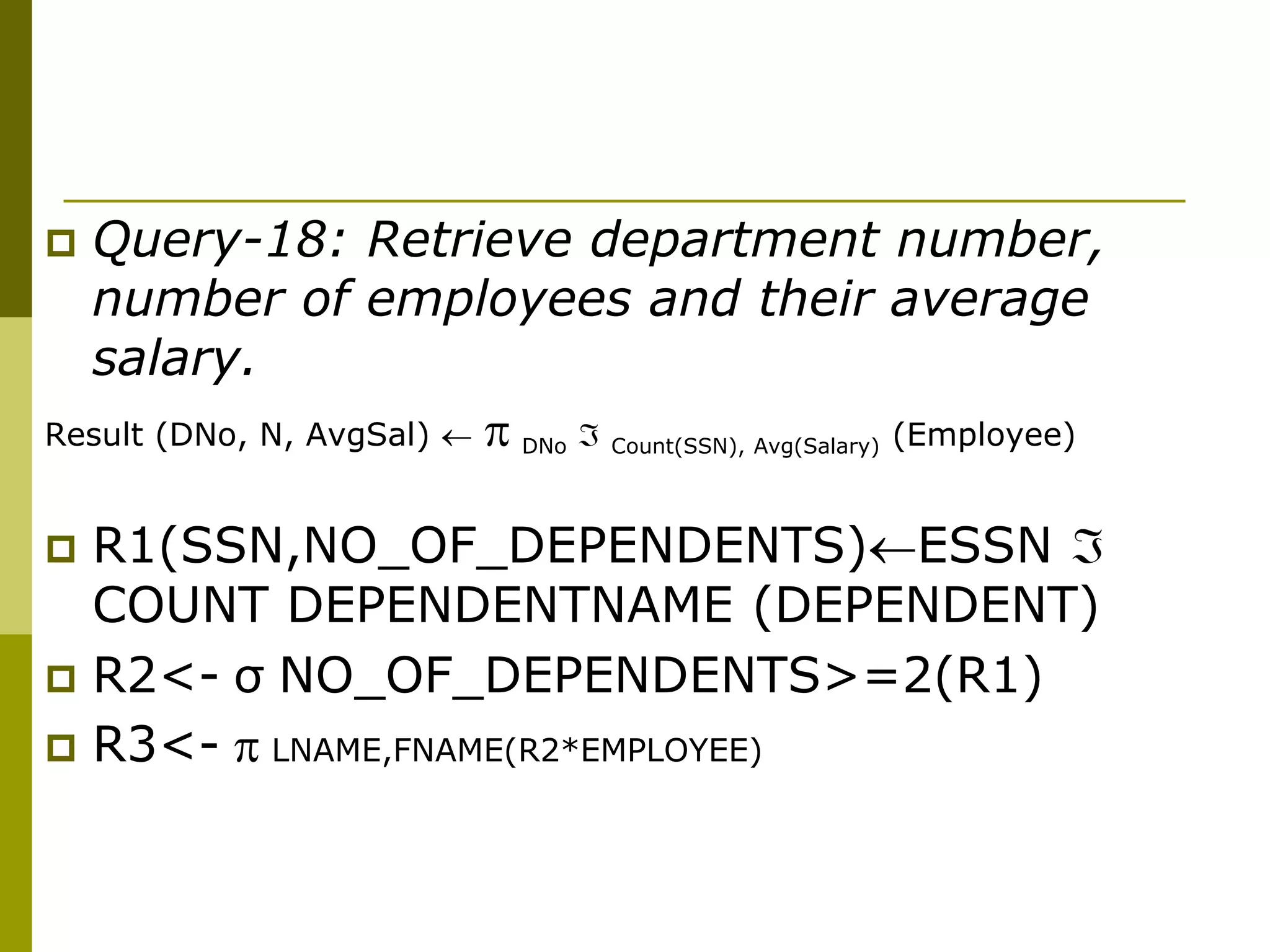  Query-18: Retrieve department number,
number of employees and their average
salary.
Result (DNo, N, AvgSal)   DNo  Count(SSN), Avg(Salary) (Employee)
 R1(SSN,NO_OF_DEPENDENTS)ESSN 
COUNT DEPENDENTNAME (DEPENDENT)
 R2<- σ NO_OF_DEPENDENTS>=2(R1)
 R3<-  LNAME,FNAME(R2*EMPLOYEE)
 
