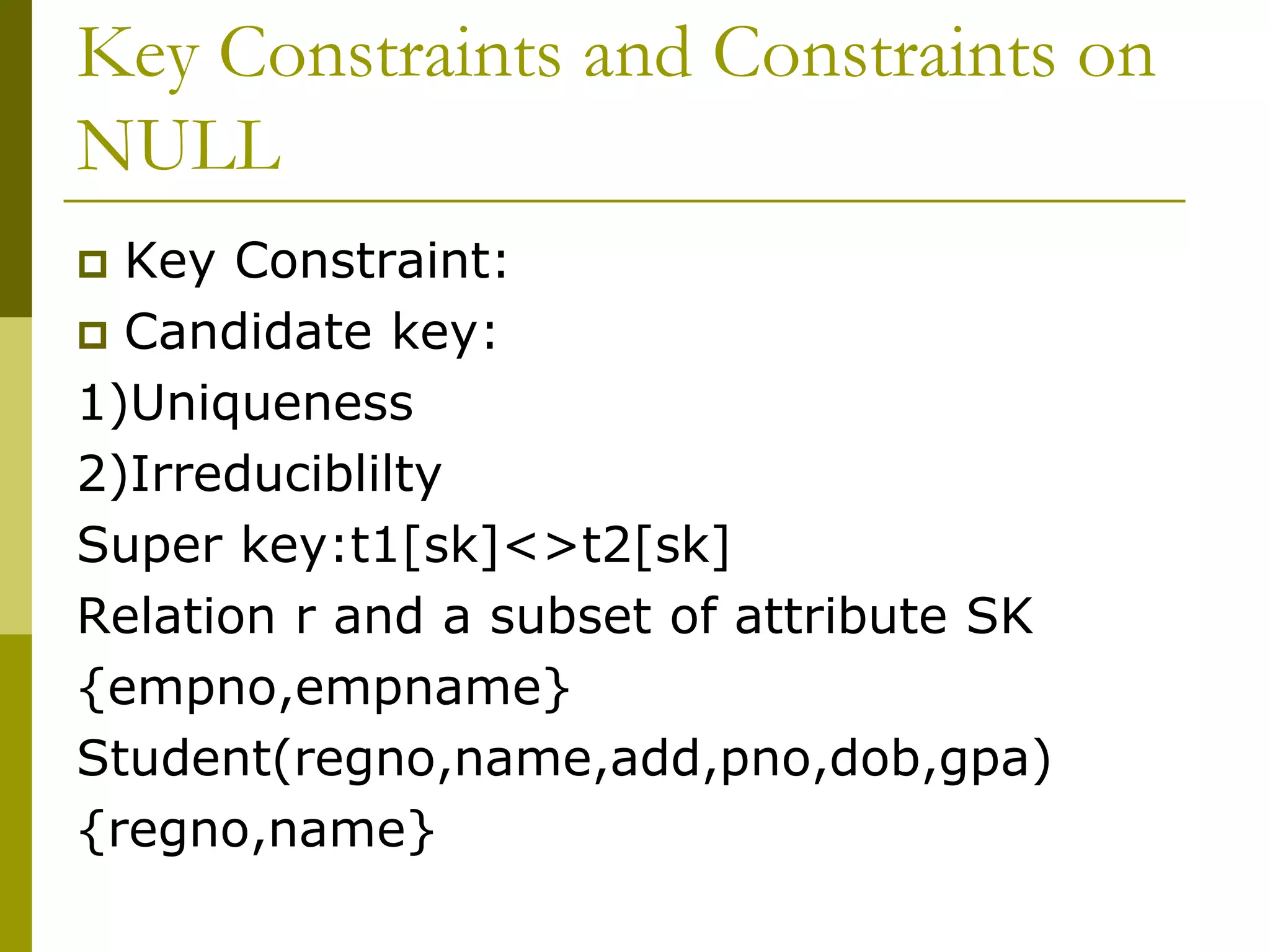 Key Constraints and Constraints on
NULL
 Key Constraint:
 Candidate key:
1)Uniqueness
2)Irreduciblilty
Super key:t1[sk]<>t2[sk]
Relation r and a subset of attribute SK
{empno,empname}
Student(regno,name,add,pno,dob,gpa)
{regno,name}
 