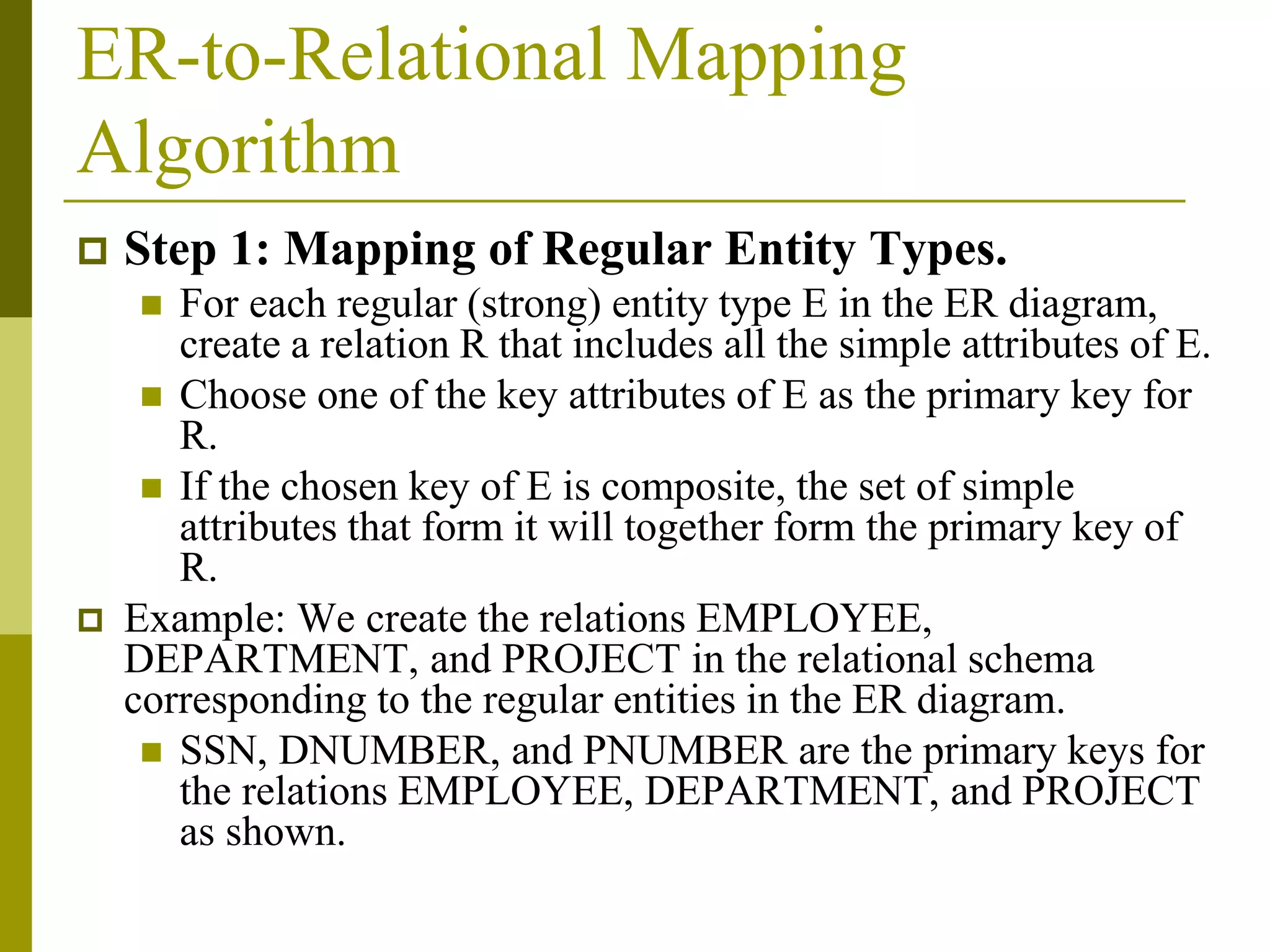 ER-to-Relational Mapping
Algorithm
 Step 1: Mapping of Regular Entity Types.
 For each regular (strong) entity type E in the ER diagram,
create a relation R that includes all the simple attributes of E.
 Choose one of the key attributes of E as the primary key for
R.
 If the chosen key of E is composite, the set of simple
attributes that form it will together form the primary key of
R.
 Example: We create the relations EMPLOYEE,
DEPARTMENT, and PROJECT in the relational schema
corresponding to the regular entities in the ER diagram.
 SSN, DNUMBER, and PNUMBER are the primary keys for
the relations EMPLOYEE, DEPARTMENT, and PROJECT
as shown.
 
