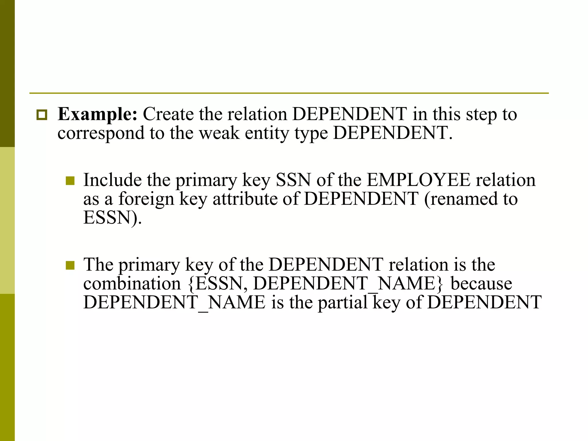  Example: Create the relation DEPENDENT in this step to
correspond to the weak entity type DEPENDENT.
 Include the primary key SSN of the EMPLOYEE relation
as a foreign key attribute of DEPENDENT (renamed to
ESSN).
 The primary key of the DEPENDENT relation is the
combination {ESSN, DEPENDENT_NAME} because
DEPENDENT_NAME is the partial key of DEPENDENT
 