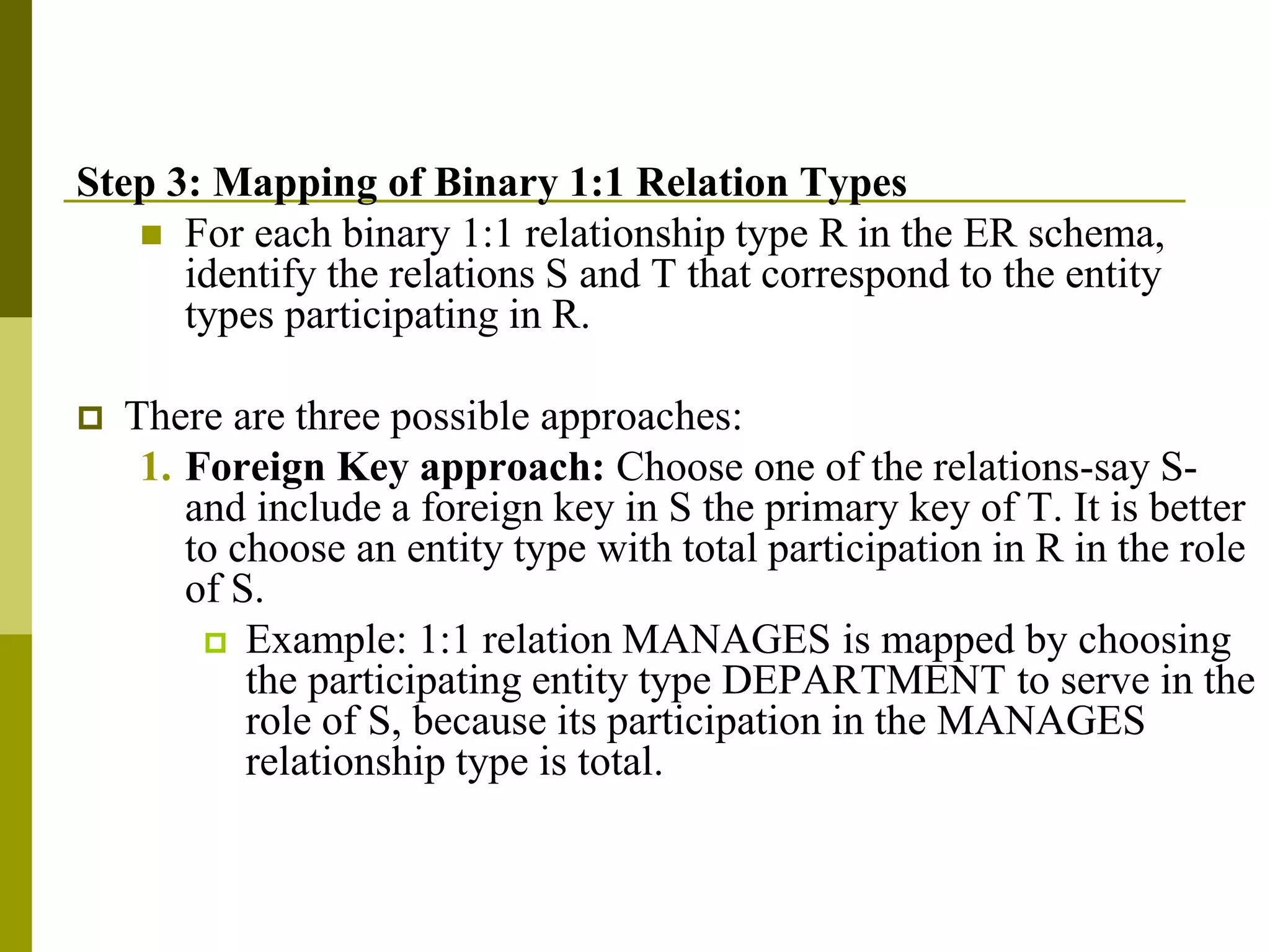 Step 3: Mapping of Binary 1:1 Relation Types
 For each binary 1:1 relationship type R in the ER schema,
identify the relations S and T that correspond to the entity
types participating in R.
 There are three possible approaches:
1. Foreign Key approach: Choose one of the relations-say S-
and include a foreign key in S the primary key of T. It is better
to choose an entity type with total participation in R in the role
of S.
 Example: 1:1 relation MANAGES is mapped by choosing
the participating entity type DEPARTMENT to serve in the
role of S, because its participation in the MANAGES
relationship type is total.
 