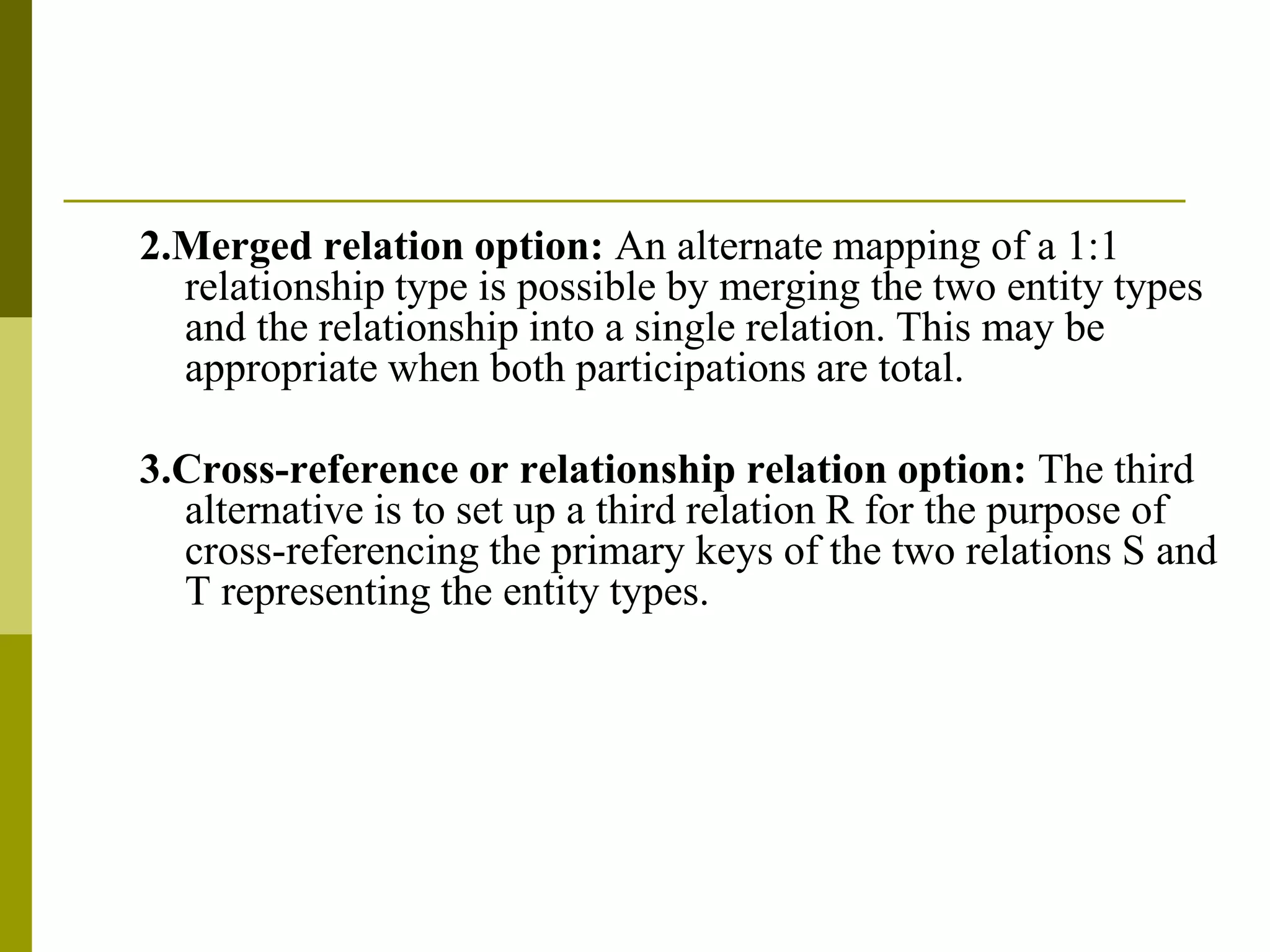 2.Merged relation option: An alternate mapping of a 1:1
relationship type is possible by merging the two entity types
and the relationship into a single relation. This may be
appropriate when both participations are total.
3.Cross-reference or relationship relation option: The third
alternative is to set up a third relation R for the purpose of
cross-referencing the primary keys of the two relations S and
T representing the entity types.
 