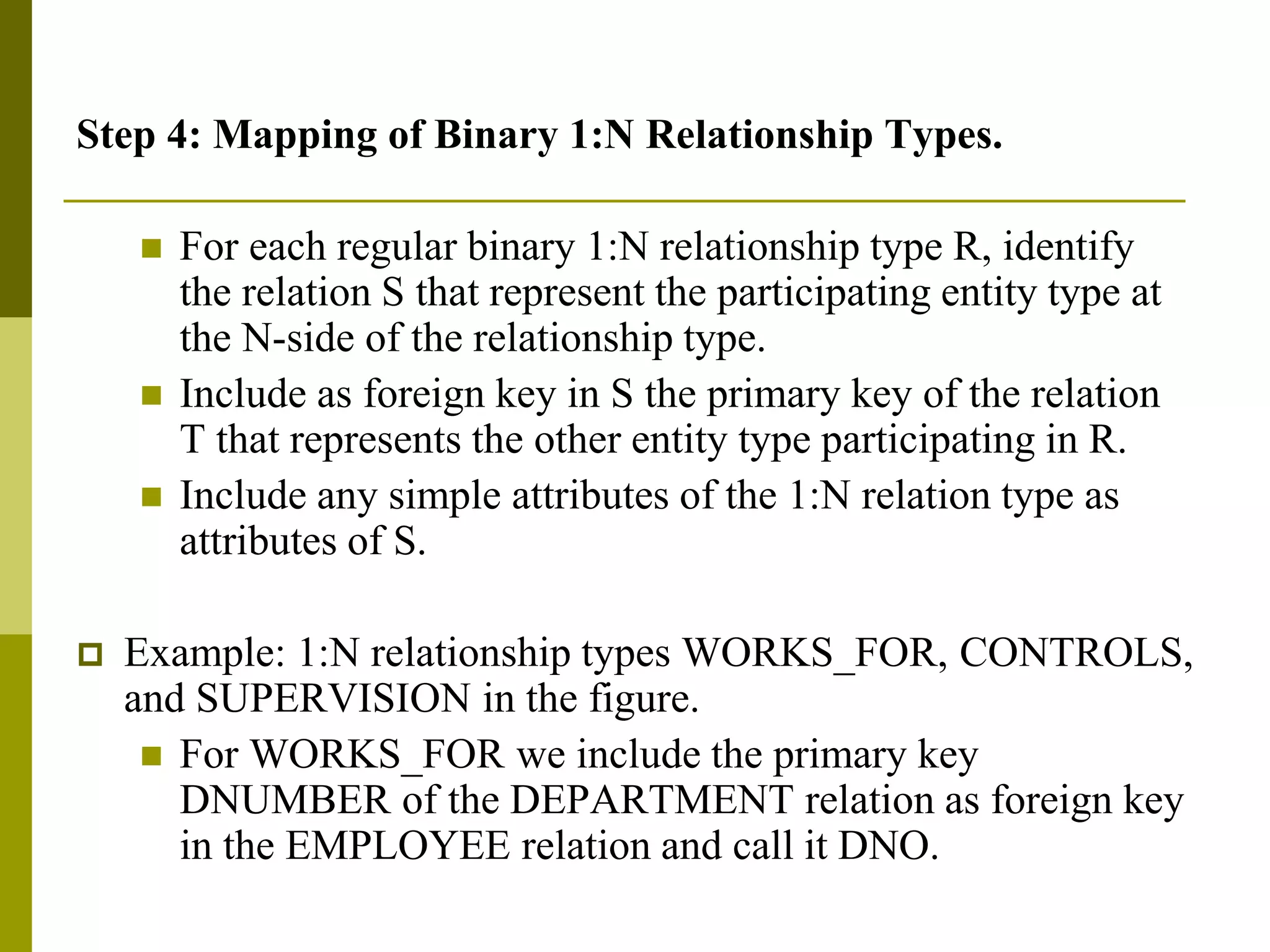 Step 4: Mapping of Binary 1:N Relationship Types.
 For each regular binary 1:N relationship type R, identify
the relation S that represent the participating entity type at
the N-side of the relationship type.
 Include as foreign key in S the primary key of the relation
T that represents the other entity type participating in R.
 Include any simple attributes of the 1:N relation type as
attributes of S.
 Example: 1:N relationship types WORKS_FOR, CONTROLS,
and SUPERVISION in the figure.
 For WORKS_FOR we include the primary key
DNUMBER of the DEPARTMENT relation as foreign key
in the EMPLOYEE relation and call it DNO.
 