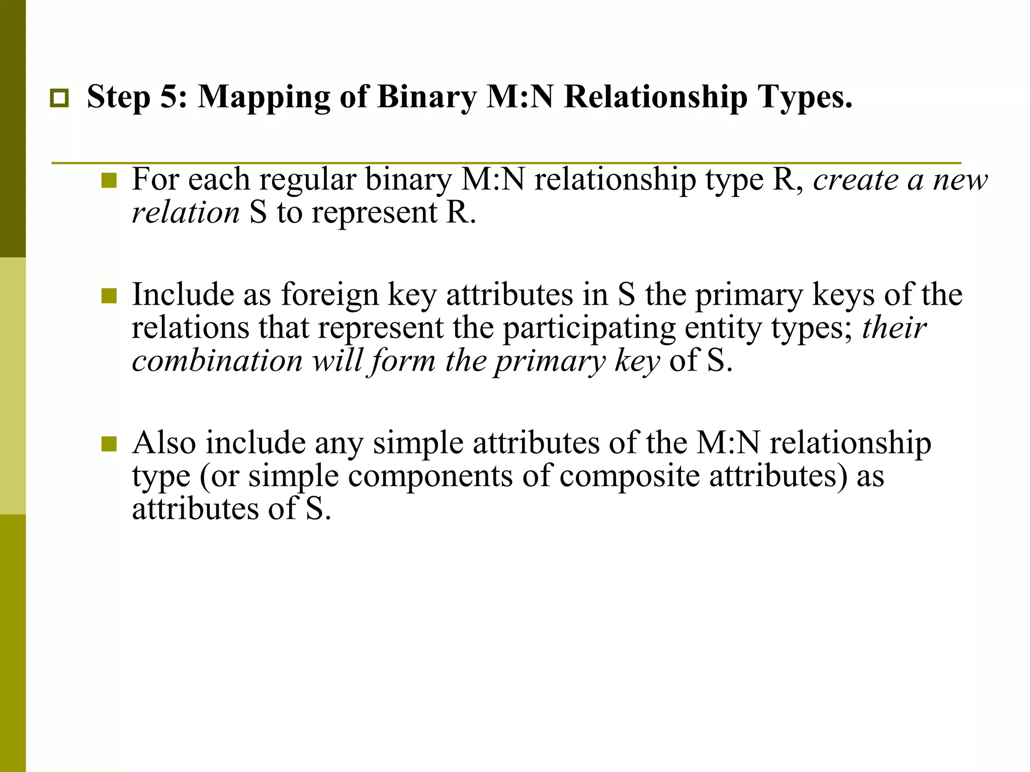  Step 5: Mapping of Binary M:N Relationship Types.
 For each regular binary M:N relationship type R, create a new
relation S to represent R.
 Include as foreign key attributes in S the primary keys of the
relations that represent the participating entity types; their
combination will form the primary key of S.
 Also include any simple attributes of the M:N relationship
type (or simple components of composite attributes) as
attributes of S.
 