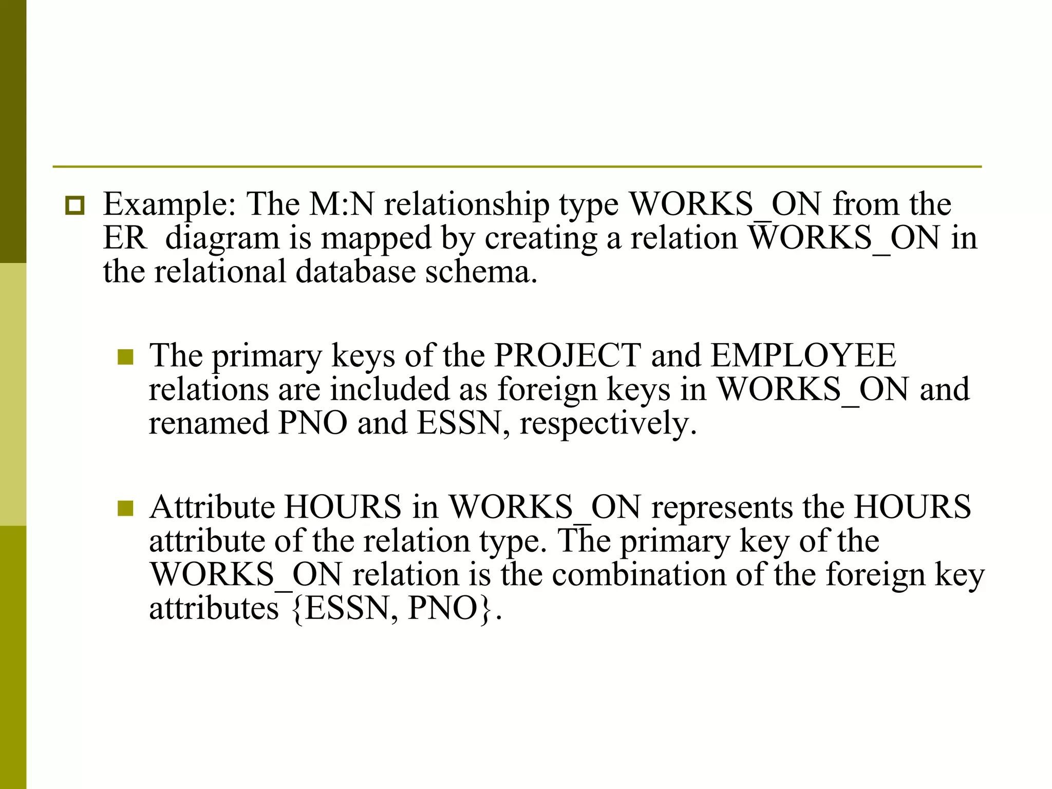  Example: The M:N relationship type WORKS_ON from the
ER diagram is mapped by creating a relation WORKS_ON in
the relational database schema.
 The primary keys of the PROJECT and EMPLOYEE
relations are included as foreign keys in WORKS_ON and
renamed PNO and ESSN, respectively.
 Attribute HOURS in WORKS_ON represents the HOURS
attribute of the relation type. The primary key of the
WORKS_ON relation is the combination of the foreign key
attributes {ESSN, PNO}.
 