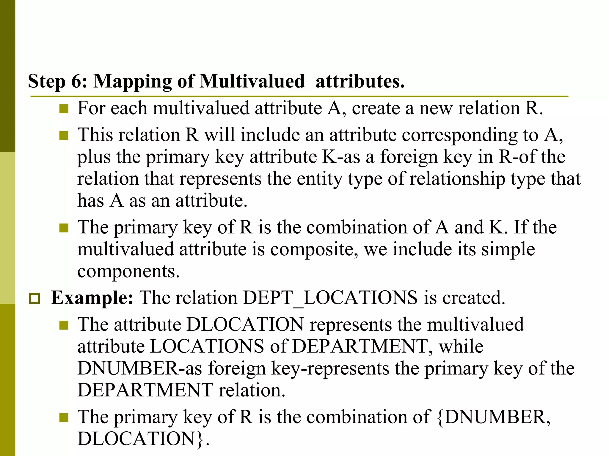 Step 6: Mapping of Multivalued attributes.
 For each multivalued attribute A, create a new relation R.
 This relation R will include an attribute corresponding to A,
plus the primary key attribute K-as a foreign key in R-of the
relation that represents the entity type of relationship type that
has A as an attribute.
 The primary key of R is the combination of A and K. If the
multivalued attribute is composite, we include its simple
components.
 Example: The relation DEPT_LOCATIONS is created.
 The attribute DLOCATION represents the multivalued
attribute LOCATIONS of DEPARTMENT, while
DNUMBER-as foreign key-represents the primary key of the
DEPARTMENT relation.
 The primary key of R is the combination of {DNUMBER,
DLOCATION}.
 