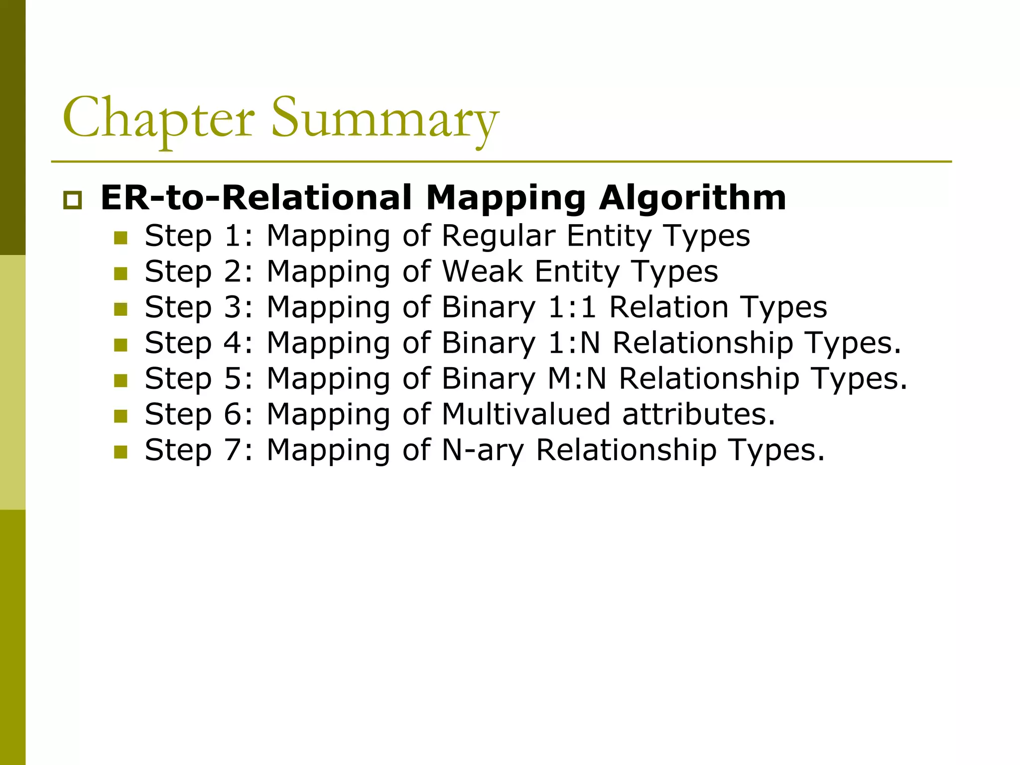 Chapter Summary
 ER-to-Relational Mapping Algorithm
 Step 1: Mapping of Regular Entity Types
 Step 2: Mapping of Weak Entity Types
 Step 3: Mapping of Binary 1:1 Relation Types
 Step 4: Mapping of Binary 1:N Relationship Types.
 Step 5: Mapping of Binary M:N Relationship Types.
 Step 6: Mapping of Multivalued attributes.
 Step 7: Mapping of N-ary Relationship Types.
 