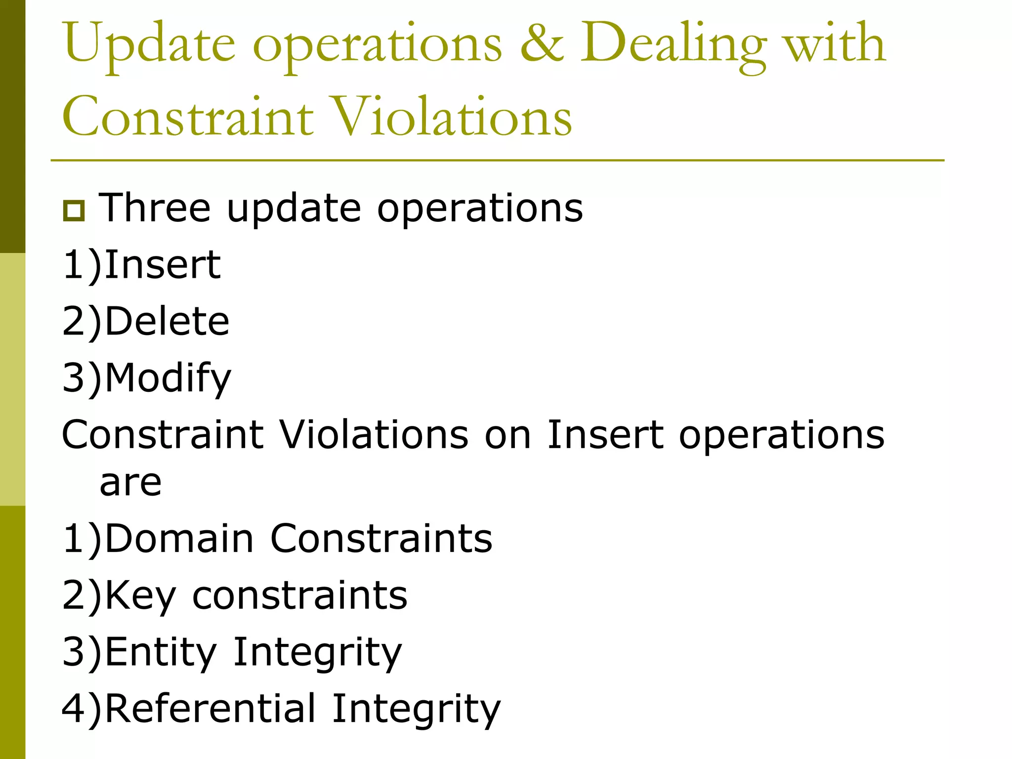Update operations & Dealing with
Constraint Violations
 Three update operations
1)Insert
2)Delete
3)Modify
Constraint Violations on Insert operations
are
1)Domain Constraints
2)Key constraints
3)Entity Integrity
4)Referential Integrity
 