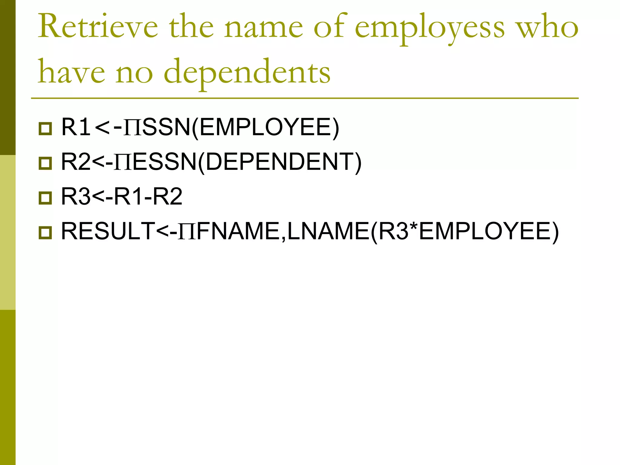 Retrieve the name of employess who
have no dependents
 R1<-SSN(EMPLOYEE)
 R2<-ESSN(DEPENDENT)
 R3<-R1-R2
 RESULT<-FNAME,LNAME(R3*EMPLOYEE)
 