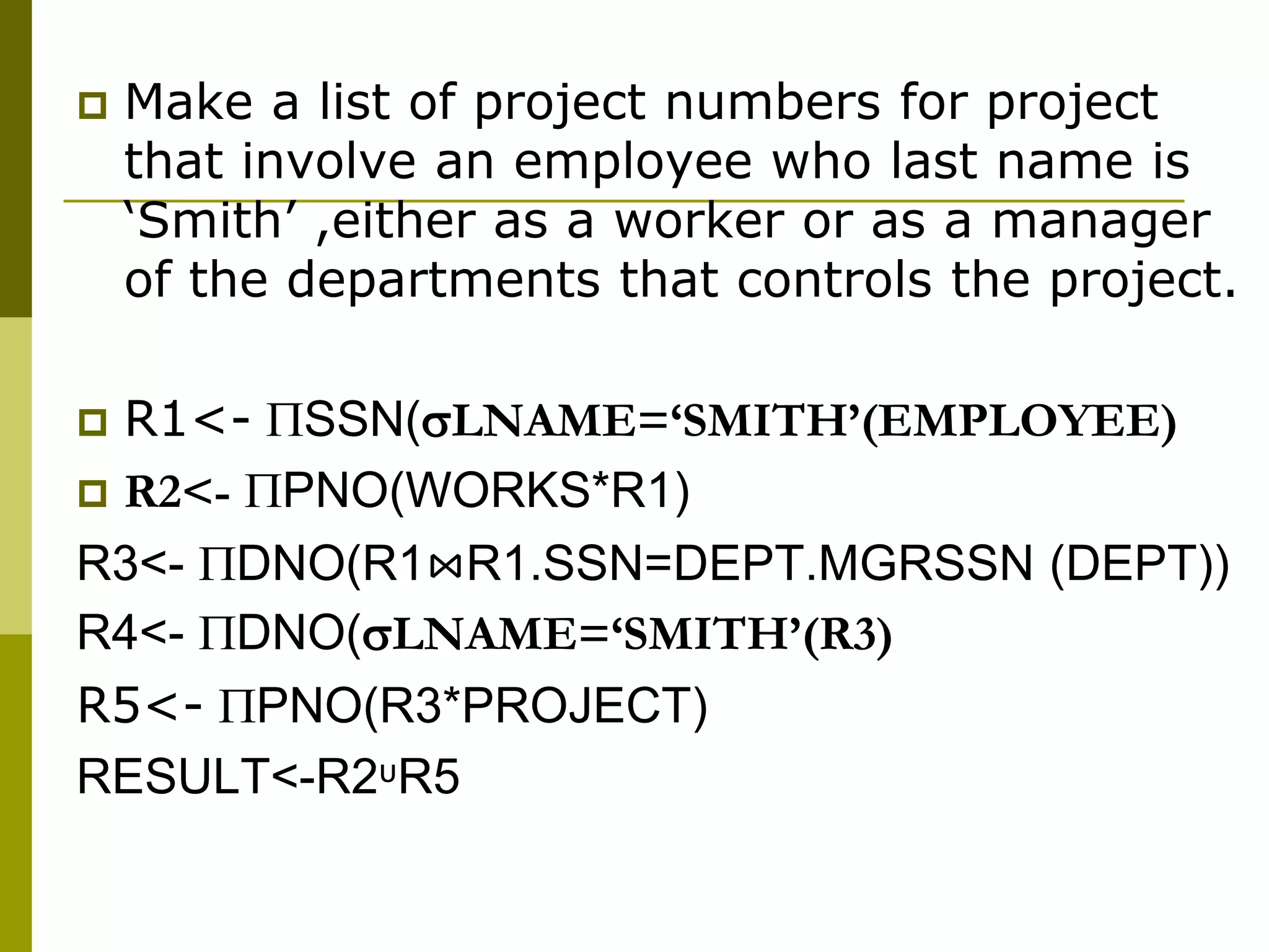  Make a list of project numbers for project
that involve an employee who last name is
‘Smith’ ,either as a worker or as a manager
of the departments that controls the project.
 R1<- SSN(LNAME=‘SMITH’(EMPLOYEE)
 R2<- PNO(WORKS*R1)
R3<- DNO(R1⋈R1.SSN=DEPT.MGRSSN (DEPT))
R4<- DNO(LNAME=‘SMITH’(R3)
R5<- PNO(R3*PROJECT)
RESULT<-R2ᶸR5
 