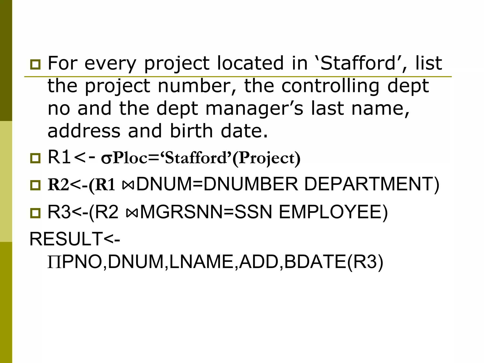  For every project located in ‘Stafford’, list
the project number, the controlling dept
no and the dept manager’s last name,
address and birth date.
 R1<- Ploc=‘Stafford’(Project)
 R2<-(R1 ⋈DNUM=DNUMBER DEPARTMENT)
 R3<-(R2 ⋈MGRSNN=SSN EMPLOYEE)
RESULT<-
PNO,DNUM,LNAME,ADD,BDATE(R3)
 