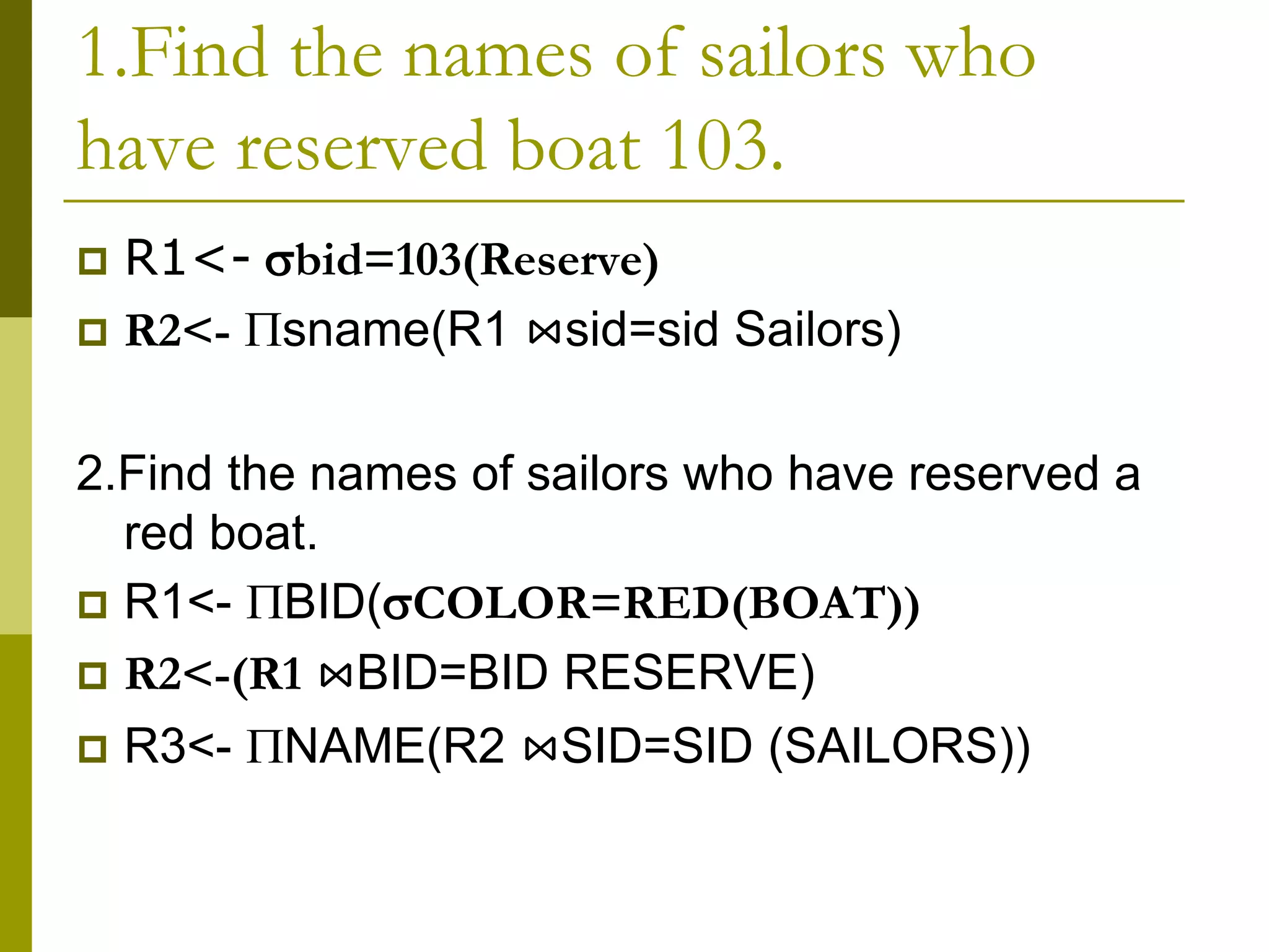 1.Find the names of sailors who
have reserved boat 103.
 R1<- bid=103(Reserve)
 R2<- sname(R1 ⋈sid=sid Sailors)
2.Find the names of sailors who have reserved a
red boat.
 R1<- BID(COLOR=RED(BOAT))
 R2<-(R1 ⋈BID=BID RESERVE)
 R3<- NAME(R2 ⋈SID=SID (SAILORS))
 