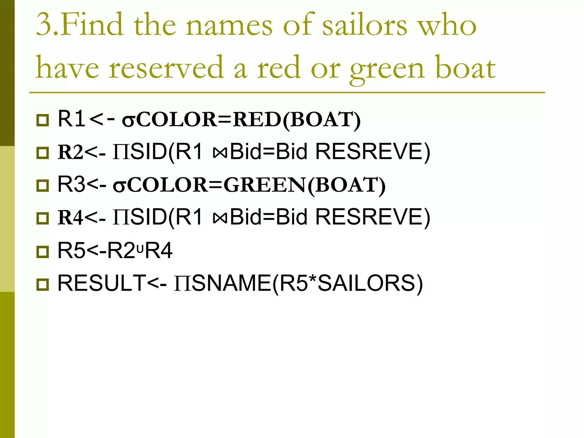 3.Find the names of sailors who
have reserved a red or green boat
 R1<- COLOR=RED(BOAT)
 R2<- SID(R1 ⋈Bid=Bid RESREVE)
 R3<- COLOR=GREEN(BOAT)
 R4<- SID(R1 ⋈Bid=Bid RESREVE)
 R5<-R2ᶸR4
 RESULT<- SNAME(R5*SAILORS)
 