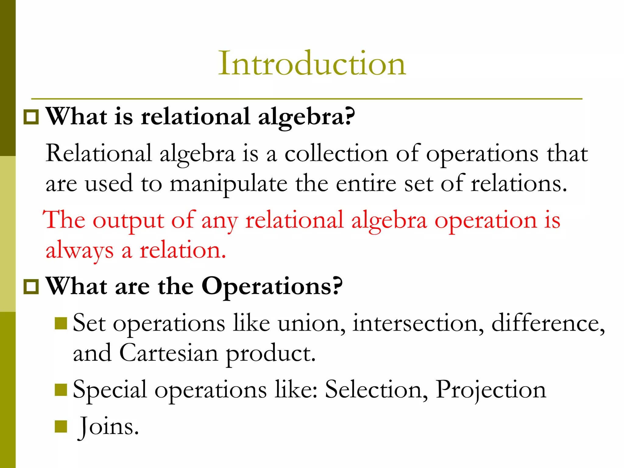 Introduction
 What is relational algebra?
Relational algebra is a collection of operations that
are used to manipulate the entire set of relations.
The output of any relational algebra operation is
always a relation.
 What are the Operations?
 Set operations like union, intersection, difference,
and Cartesian product.
 Special operations like: Selection, Projection
 Joins.
 