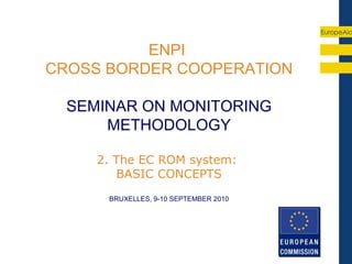 EuropeAid


          ENPI
CROSS BORDER COOPERATION

  SEMINAR ON MONITORING
      METHODOLOGY

     2. The EC ROM system:
        BASIC CONCEPTS
      BRUXELLES, 9-10 SEPTEMBER 2010
 