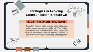 Distraction includes visual triggers, social interaction,
noise, phone messages and calls, etc. Your lack of
attention will lead you to lose focus which means that
information constantly has to be repeated, which is not
only arduous, but is also frustrating for the speaker.
Strategies in Avoiding
Communication Breakdown
3. GET RID OF DISTRACTIONS.
 