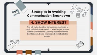 This will make the other person more motivated to
participate in the conversation, whether you are the
speaker or the listener. A boring speaker will bore
their listeners. Bored listeners will demotivate the
speaker.
Strategies in Avoiding
Communication Breakdown
4. SHOW INTEREST.
 